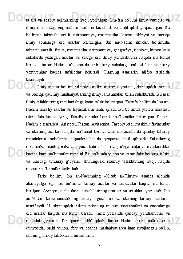 ta’siri   va   adabiy   oqimlarning   rivoji   yoritilgan.   Ilm-fan   bo‘limi   ilmiy   yutuqlar   va
ilmiy  sohalardagi   eng  muhim   asarlarni  tasniflash  va  tahlil  qilishga  qaratilgan.  Bu
bo‘limda   tabiatshunoslik,   astronomiya,   matematika,   kimyo,   tibbiyot   va   boshqa
ilmiy   sohalarga   oid   asarlar   keltirilgan.   Ibn   an-Nadim   ilm-fan   bo‘limida,
tabiatshunoslik, fizika, matematika, astronomiya, geografiya, tibbiyot, kimyo kabi
sohalarda   yozilgan   asarlar   va   ularga   oid   ilmiy   yondashuvlar   haqida   ma’lumot
beradi.   Ibn   an-Nadim,   o‘z   asarida   turli   ilmiy   sohalarga   oid   kitoblar   va   ilmiy
yozuvchilar   haqida   tafsilotlar   keltiradi.   Ularning   asarlarini   alifbo   tartibida
tasniflaydi.
Ilmiy   asarlar   bo‘limi   islomiy   ilm-fan   merosini   yoritadi,   shuningdek,   yunon
va boshqa qadimiy madaniyatlarning ilmiy ishlanmalari bilan solishtiradi. Bu asar
ilmiy tafakkurning rivojlanishiga katta ta’sir ko‘rsatgan. Falsafa bo‘limida Ibn an-
Nadim   falsafiy  asarlar   va  faylasuflarni  tahlil  qiladi.  Bu   bo‘limda  yunon  falsafasi,
islom   falsafasi   va   yangi   falsafiy   oqimlar   haqida   ma’lumotlar   keltirilgan.   Ibn   an-
Nadim o‘z asarida, Aristotel, Platon, Avitsenna, Farobiy kabi mashhur faylasuflar
va   ularning   asarlari   haqida   ma’lumot   beradi.   Ular   o‘z   asarlarida   qanday   falsafiy
masalalarni   muhokama   qilganlari   haqida   qisqacha   tahlil   qilinadi.   Falsafaning
metafizika, mantiq, etika va siyosat kabi sohalaridagi o‘zgarishlar va rivojlanishlar
haqida ham ma’lumotlar mavjud. Bu bo‘limda yunon va islom falsafasining ta’siri
va   ulardagi   umumiy   g‘oyalar,   shuningdek,   islomiy   tafakkurning   rivoji   haqida
muhim ma’lumotlar keltiriladi.
Tarix   bo‘limi   Ibn   an-Nadimning   «Kit о b   al-Fihrist»   asarida   alohida
ahamiyatga   ega.   Bu   bo‘limda   tarixiy   asarlar   va   tarixchilar   haqida   ma’lumot
berilgan.   Ayniqsa,   o‘sha   davr   tarixchilarining   asarlari   va   uslublari   yoritiladi.   Ibn
an-Nadim   tarixshunoslikning   asosiy   figuralarini   va   ularning   tarixiy   asarlarini
tasniflaydi.   U,   shuningdek,   islom   tarixining   muhim   shaxsiyatlari   va   voqealariga
oid   asarlar   haqida   ma’lumot   beradi.   Tarix   yozishda   qanday   yondashuvlar   va
metodologiyalar   qo‘llanilganini   tahlil   qiladi.   Ibn   an-Nadim   tarixni   nafaqat   arab
dunyosida,   balki   yunon,   fors   va   boshqa   madaniyatlarda   ham   rivojlangan   bo‘lib,
ularning tarixiy tafakkurini birlashtiradi.
12 