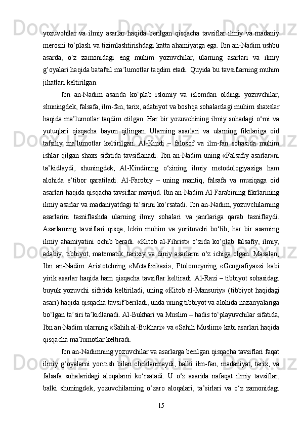 yozuvchilar   va   ilmiy   asarlar   haqida   berilgan   qisqacha   tavsiflar   ilmiy   va   madaniy
merosni to‘plash va tizimlashtirishdagi katta ahamiyatga ega. Ibn an-Nadim ushbu
asarda,   o‘z   zamonidagi   eng   muhim   yozuvchilar,   ularning   asarlari   va   ilmiy
g‘oyalari haqida batafsil ma’lumotlar taqdim etadi. Quyida bu tavsiflarning muhim
jihatlari keltirilgan.
Ibn   an-Nadim   asarida   ko‘plab   islomiy   va   islomdan   oldingi   yozuvchilar,
shuningdek, falsafa, ilm-fan, tarix, adabiyot va boshqa sohalardagi muhim shaxslar
haqida ma’lumotlar  taqdim  etilgan. Har bir  yozuvchining ilmiy sohadagi  o‘rni  va
yutuqlari   qisqacha   bayon   qilingan.   Ularning   asarlari   va   ularning   fikrlariga   oid
tafsiliy   ma’lumotlar   keltirilgan.   Al-Kindi   –   falosof   va   ilm-fan   sohasida   muhim
ishlar   qilgan   shaxs   sifatida   tavsiflanadi.   Ibn   an-Nadim   uning   «Falsafiy   asarlar»ni
ta’kidlaydi,   shuningdek,   Al-Kindining   o‘zining   ilmiy   metodologiyasiga   ham
alohida   e’tibor   qaratiladi.   Al-Farobiy   –   uning   mantiq,   falsafa   va   musiqaga   oid
asarlari haqida qisqacha tavsiflar mavjud. Ibn an-Nadim Al-Farabining fikrlarining
ilmiy asarlar va madaniyatdagi ta’sirini ko‘rsatadi. Ibn an-Nadim, yozuvchilarning
asarlarini   tasniflashda   ularning   ilmiy   sohalari   va   janrlariga   qarab   tasniflaydi.
Asarlarning   tavsiflari   qisqa,   lekin   muhim   va   yorituvchi   bo‘lib,   har   bir   asarning
ilmiy   ahamiyatini   ochib   beradi.   «Kit о b   al-Fihrist»   o‘zida   ko‘plab   falsafiy,   ilmiy,
adabiy,   tibbiyot,   matematik,   tarixiy   va   diniy   asarlarni   o‘z   ichiga   olgan.   Masalan,
Ibn   an-Nadim   Aristotelning   «Metafizikasi»,   Ptolomeyning   «Geografiya»si   kabi
yirik asarlar haqida ham qisqacha tavsiflar keltiradi. Al-Razi – tibbiyot sohasidagi
buyuk yozuvchi  sifatida  keltiriladi,  uning «Kit о b al-Mansuriy»  (tibbiyot   haqidagi
asari) haqida qisqacha tavsif beriladi, unda uning tibbiyot va alohida nazariyalariga
bo‘lgan ta’siri ta’kidlanadi. Al-Bukhari va Muslim – hadis to‘playuvchilar sifatida,
Ibn an-Nadim ularning «Sahih al-Bukhari» va «Sahih Muslim» kabi asarlari haqida
qisqacha ma’lumotlar keltiradi.
Ibn an-Nadimning yozuvchilar va asarlarga berilgan qisqacha tavsiflari faqat
ilmiy   g‘oyalarni   yoritish   bilan   cheklanmaydi,   balki   ilm-fan,   madaniyat,   tarix,   va
falsafa   sohalaridagi   aloqalarni   ko‘rsatadi.   U   o‘z   asarida   nafaqat   ilmiy   tavsiflar,
balki   shuningdek,   yozuvchilarning   o‘zaro   aloqalari,   ta’sirlari   va   o‘z   zamonidagi
15 