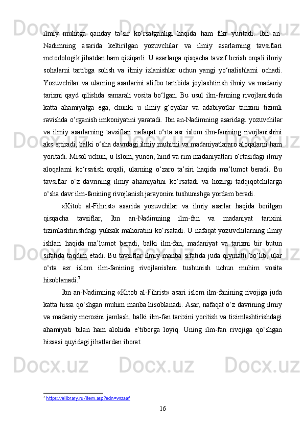 ilmiy   muhitga   qanday   ta’sir   ko‘rsatganligi   haqida   ham   fikr   yuritadi.   Ibn   an-
Nadimning   asarida   keltirilgan   yozuvchilar   va   ilmiy   asarlarning   tavsiflari
metodologik jihatdan ham qiziqarli. U asarlarga qisqacha tavsif berish orqali ilmiy
sohalarni   tartibga   solish   va   ilmiy   izlanishlar   uchun   yangi   yo‘nalishlarni   ochadi.
Yozuvchilar   va   ularning   asarlarini   alifbo   tartibida   joylashtirish   ilmiy   va   madaniy
tarixni   qayd   qilishda   samarali   vosita   bo‘lgan.   Bu   usul   ilm-fanning   rivojlanishida
katta   ahamiyatga   ega,   chunki   u   ilmiy   g‘oyalar   va   adabiyotlar   tarixini   tizimli
ravishda o‘rganish imkoniyatini yaratadi. Ibn an-Nadimning asaridagi yozuvchilar
va   ilmiy   asarlarning   tavsiflari   nafaqat   o‘rta   asr   islom   ilm-fanining   rivojlanishini
aks ettiradi, balki o‘sha davrdagi ilmiy muhitni va madaniyatlararo aloqalarni ham
yoritadi. Misol uchun, u Islom, yunon, hind va rim madaniyatlari o‘rtasidagi ilmiy
aloqalarni   ko‘rsatish   orqali,   ularning   o‘zaro   ta’siri   haqida   ma’lumot   beradi.   Bu
tavsiflar   o‘z   davrining   ilmiy   ahamiyatini   ko‘rsatadi   va   hozirgi   tadqiqotchilarga
o‘sha davr ilm-fanining rivojlanish jarayonini tushunishga yordam beradi.
«Kit о b   al-Fihrist»   asarida   yozuvchilar   va   ilmiy   asarlar   haqida   berilgan
qisqacha   tavsiflar,   Ibn   an-Nadimning   ilm-fan   va   madaniyat   tarixini
tizimlashtirishdagi yuksak mahoratini ko‘rsatadi. U nafaqat yozuvchilarning ilmiy
ishlari   haqida   ma’lumot   beradi,   balki   ilm-fan,   madaniyat   va   tarixni   bir   butun
sifatida   taqdim   etadi.   Bu   tavsiflar   ilmiy   manba   sifatida   juda   qiymatli   bo‘lib,   ular
o‘rta   asr   islom   ilm-fanining   rivojlanishini   tushunish   uchun   muhim   vosita
hisoblanadi. 7
Ibn  an-Nadimning  «Kit о b  al-Fihrist»  asari  islom   ilm-fanining  rivojiga  juda
katta hissa qo‘shgan muhim manba hisoblanadi. Asar, nafaqat o‘z davrining ilmiy
va madaniy merosini jamlash, balki ilm-fan tarixini yoritish va tizimlashtirishdagi
ahamiyati   bilan   ham   alohida   e’tiborga   loyiq.   Uning   ilm-fan   rivojiga   qo‘shgan
hissasi quyidagi jihatlardan iborat. 
7
  https://elibrary.ru/item.asp?edn=vnzaaf  
16 