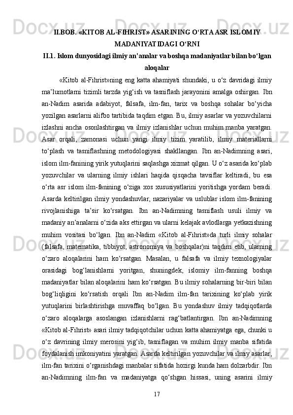 II.BOB.  «KIT О B AL-FIHRIST» ASARINING O‘RTA ASR ISLOMIY
MADANIYATIDAGI O‘RNI
II.1. Islom dunyosidagi ilmiy an’analar va boshqa madaniyatlar bilan bo‘lgan
aloqalar
«Kitоb   al-Fihrist»ning   eng   katta   ahamiyati   shundaki,   u   o‘z   davridagi   ilmiy
ma’lumotlarni tizimli  tarzda yig‘ish va tasniflash jarayonini amalga oshirgan.   Ibn
an-Nadim   asarida   adabiyot,   falsafa,   ilm-fan,   tarix   va   boshqa   sohalar   bo‘yicha
yozilgan asarlarni alifbo tartibida taqdim etgan. Bu, ilmiy asarlar va yozuvchilarni
izlashni   ancha   osonlashtirgan   va   ilmiy   izlanishlar   uchun   muhim   manba   yaratgan.
Asar   orqali,   zamonasi   uchun   yangi   ilmiy   tizim   yaratilib,   ilmiy   materiallarni
to‘plash   va   tasniflashning   metodologiyasi   shakllangan.   Ibn   an-Nadimning   asari,
islom ilm-fanining yirik yutuqlarini saqlashga xizmat qilgan. U o‘z asarida ko‘plab
yozuvchilar   va   ularning   ilmiy   ishlari   haqida   qisqacha   tavsiflar   keltiradi,   bu   esa
o‘rta   asr   islom   ilm-fanining   o‘ziga   xos   xususiyatlarini   yoritishga   yordam   beradi.
Asarda   keltirilgan   ilmiy   yondashuvlar,   nazariyalar   va   uslublar   islom   ilm-fanining
rivojlanishiga   ta’sir   ko‘rsatgan.   Ibn   an-Nadimning   tasniflash   usuli   ilmiy   va
madaniy an’analarni o‘zida aks ettirgan va ularni kelajak avlodlarga yetkazishning
muhim   vositasi   bo‘lgan.   Ibn   an-Nadim   «Kit о b   al-Fihrist»da   turli   ilmiy   sohalar
(falsafa,   matematika,   tibbiyot,   astronomiya   va   boshqalar)ni   taqdim   etib,   ularning
o‘zaro   aloqalarini   ham   ko‘rsatgan.   Masalan,   u   falsafa   va   ilmiy   texnologiyalar
orasidagi   bog‘lanishlarni   yoritgan,   shuningdek,   islomiy   ilm-fanning   boshqa
madaniyatlar bilan aloqalarini ham ko‘rsatgan. Bu ilmiy sohalarning bir-biri bilan
bog‘liqligini   ko‘rsatish   orqali   Ibn   an-Nadim   ilm-fan   tarixining   ko‘plab   yirik
yutuqlarini   birlashtirishga   muvaffaq   bo‘lgan.   Bu   yondashuv   ilmiy   tadqiqotlarda
o‘zaro   aloqalarga   asoslangan   izlanishlarni   rag‘batlantirgan.   Ibn   an-Nadimning
«Kit о b al-Fihrist» asari ilmiy tadqiqotchilar uchun katta ahamiyatga ega, chunki u
o‘z   davrining   ilmiy   merosini   yig‘ib,   tasniflagan   va   muhim   ilmiy   manba   sifatida
foydalanish imkoniyatini yaratgan. Asarda keltirilgan yozuvchilar va ilmiy asarlar,
ilm-fan tarixini o‘rganishdagi manbalar sifatida hozirgi kunda ham dolzarbdir. Ibn
an-Nadimning   ilm-fan   va   madaniyatga   qo‘shgan   hissasi,   uning   asarini   ilmiy
17 