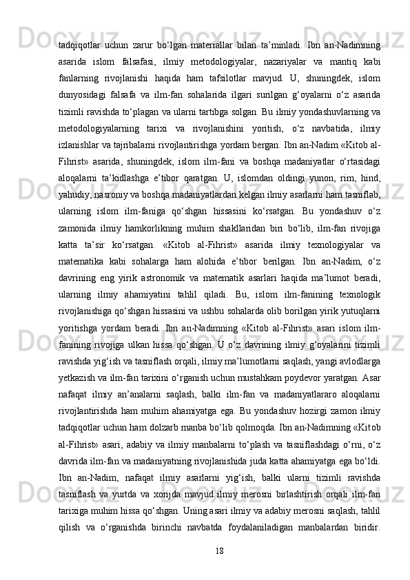 tadqiqotlar   uchun   zarur   bo‘lgan   materiallar   bilan   ta’minladi.   Ibn   an-Nadimning
asarida   islom   falsafasi,   ilmiy   metodologiyalar,   nazariyalar   va   mantiq   kabi
fanlarning   rivojlanishi   haqida   ham   tafsilotlar   mavjud.   U,   shuningdek,   islom
dunyosidagi   falsafa   va   ilm-fan   sohalarida   ilgari   surilgan   g‘oyalarni   o‘z   asarida
tizimli ravishda to‘plagan va ularni tartibga solgan. Bu ilmiy yondashuvlarning va
metodologiyalarning   tarixi   va   rivojlanishini   yoritish,   o‘z   navbatida,   ilmiy
izlanishlar va tajribalarni rivojlantirishga yordam bergan. Ibn an-Nadim «Kit о b al-
Fihrist»   asarida,   shuningdek,   islom   ilm-fani   va   boshqa   madaniyatlar   o‘rtasidagi
aloqalarni   ta’kidlashga   e’tibor   qaratgan.   U,   islomdan   oldingi   yunon,   rim,   hind,
yahudiy, nasroniy va boshqa madaniyatlardan kelgan ilmiy asarlarni ham tasniflab,
ularning   islom   ilm-faniga   qo‘shgan   hissasini   ko‘rsatgan.   Bu   yondashuv   o‘z
zamonida   ilmiy   hamkorlikning   muhim   shakllaridan   biri   bo‘lib,   ilm-fan   rivojiga
katta   ta’sir   ko‘rsatgan.   «Kit о b   al-Fihrist»   asarida   ilmiy   texnologiyalar   va
matematika   kabi   sohalarga   ham   alohida   e’tibor   berilgan.   Ibn   an-Nadim,   o‘z
davrining   eng   yirik   astronomik   va   matematik   asarlari   haqida   ma’lumot   beradi,
ularning   ilmiy   ahamiyatini   tahlil   qiladi.   Bu,   islom   ilm-fanining   texnologik
rivojlanishiga qo‘shgan hissasini va ushbu sohalarda olib borilgan yirik yutuqlarni
yoritishga   yordam   beradi.   Ibn   an-Nadimning   «Kit о b   al-Fihrist»   asari   islom   ilm-
fanining   rivojiga   ulkan   hissa   qo‘shgan.   U   o‘z   davrining   ilmiy   g‘oyalarini   tizimli
ravishda yig‘ish va tasniflash orqali, ilmiy ma’lumotlarni saqlash, yangi avlodlarga
yetkazish va ilm-fan tarixini o‘rganish uchun mustahkam poydevor yaratgan. Asar
nafaqat   ilmiy   an’analarni   saqlash,   balki   ilm-fan   va   madaniyatlararo   aloqalarni
rivojlantirishda   ham   muhim   ahamiyatga   ega.   Bu   yondashuv   hozirgi   zamon   ilmiy
tadqiqotlar uchun ham dolzarb manba bo‘lib qolmoqda. Ibn an-Nadimning «Kit о b
al-Fihrist»   asari,   adabiy   va   ilmiy   manbalarni   to‘plash   va   tasniflashdagi   o‘rni,   o‘z
davrida ilm-fan va madaniyatning rivojlanishida juda katta ahamiyatga ega bo‘ldi.
Ibn   an-Nadim,   nafaqat   ilmiy   asarlarni   yig‘ish,   balki   ularni   tizimli   ravishda
tasniflash   va   yurtda   va   xorijda   mavjud   ilmiy   merosni   birlashtirish   orqali   ilm-fan
tarixiga muhim hissa qo‘shgan. Uning asari ilmiy va adabiy merosni saqlash, tahlil
qilish   va   o‘rganishda   birinchi   navbatda   foydalaniladigan   manbalardan   biridir.
18 