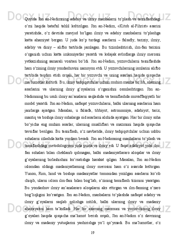 Quyida   Ibn   an-Nadimning   adabiy   va   ilmiy   manbalarni   to‘plash   va   tasniflashdagi
o‘rni   haqida   batafsil   tahlil   keltirilgan.   Ibn   an-Nadim,   «Kit о b   al-Fihrist»   asarini
yaratishda,   o‘z   davrida   mavjud   bo‘lgan   ilmiy   va   adabiy   manbalarni   to‘plashga
katta   ahamiyat   bergan.   U   juda   ko‘p   turdagi   asarlarni   –   falsafiy,   tarixiy,   ilmiy,
adabiy   va   diniy   –   alifbo   tartibida   jamlagan.   Bu   tizimlashtirish,   ilm-fan   tarixini
o‘rganish   uchun   katta   imkoniyatlar   yaratdi   va   kelajak   avlodlarga   ilmiy   merosni
yetkazishning   samarali   vositasi   bo‘ldi.   Ibn   an-Nadim,   yozuvchilarni   tasniflashda
ham o‘zining ilmiy yondashuvini namoyon etdi. U yozuvchilarning ismlarini alifbo
tartibida   taqdim   etish   orqali,   har   bir   yozuvchi   va   uning   asarlari   haqida   qisqacha
ma’lumotlar keltirdi. Bu, ilmiy tadqiqotchilar uchun muhim manba bo‘lib, ularning
asarlarini   va   ularning   ilmiy   g‘oyalarini   o‘rganishni   osonlashtirgan.   Ibn   an-
Nadimning bu usuli ilmiy an’analarni saqlashda va tasniflashda muvaffaqiyatli bir
model yaratdi. Ibn an-Nadim, nafaqat yozuvchilarni, balki ularning asarlarini ham
janrlarga   ajratgan.   Masalan,   u   falsafa,   tibbiyot,   astronomiya,   adabiyot,   tarix,
mantiq va boshqa ilmiy sohalarga oid asarlarni alohida ajratgan. Har bir ilmiy soha
bo‘yicha   eng   muhim   asarlar,   ularning   mualliflari   va   mazmuni   haqida   qisqacha
tavsiflar   berilgan.   Bu   tasniflash,   o‘z   navbatida,   ilmiy   tadqiqotchilar   uchun   ushbu
sohalarni izlashda katta yordam beradi. Ibn an-Nadimning manbalarni to‘plash va
tasniflashdagi metodologiyasi juda puxta va ilmiy edi. U faqat adabiyot yoki ilm-
fan   sohalari   bilan   cheklanib   qolmagan,   balki   madaniyatlararo   aloqalar   va   ilmiy
g‘oyalarning   birlashishini   ko‘rsatishga   harakat   qilgan.   Masalan,   Ibn   an-Nadim
islomdan   oldingi   madaniyatlarning   ilmiy   merosini   ham   o‘z   asarida   keltirgan.
Yunon,   Rim,   hind   va   boshqa   madaniyatlar   tomonidan   yozilgan   asarlarni   ko‘rib
chiqib,   ularni   islom   ilm-fani   bilan   bog‘lab,   o‘zining   tasniflash   tizimini   yaratgan.
Bu   yondashuv   ilmiy   an’analararo   aloqalarni   aks   ettirgan   va   ilm-fanning   o‘zaro
bog‘liqligini   ko‘rsatgan.   Ibn   an-Nadim,   manbalarni   to‘plashda   nafaqat   adabiy   va
ilmiy   g‘oyalarni   saqlab   qolishga   intildi,   balki   ularning   ilmiy   va   madaniy
ahamiyatini   ham   ta’kidladi.   Har   bir   asarning   mazmuni   va   yozuvchining   ilmiy
g‘oyalari   haqida   qisqacha   ma’lumot   berish   orqali,   Ibn   an-Nadim   o‘z   davrining
ilmiy   va   madaniy   yutuqlarini   yashirishga   yo‘l   qo‘ymadi.   Bu   ma’lumotlar,   o‘z
19 