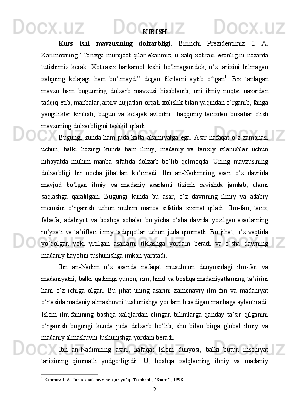 KIRISH
Kurs   ishi   mavzusining   dolzarbligi.   Birinchi   Prezidentimiz   I.   A.
Karimovning “Tarixga murojaat  qilar  ekanmiz, u xalq  xotirasi  ekanligini  nazarda
tutishimiz   kerak.   Xotirasiz   barkamol   kishi   bo‘lmaganidek,   o‘z   tarixini   bilmagan
xalqning   kelajagi   ham   bo‘lmaydi”   degan   fikrlarni   aytib   o tganʻ 1
.   Biz   tanlagan
mavzu   ham   bugunning   dolzarb   mavzusi   hisoblanib,   uni   ilmiy   nuqtai   nazardan
tadqiq etib, manbalar, arxiv hujjatlari orqali xolislik bilan yaqindan o`rganib, fanga
yangiliklar   kiritish,   bugun   va   kelajak   avlodni     haqqoniy   tarixdan   boxabar   etish
mavzuning dolzarbligini tashkil qiladi.
Bugungi  kunda ham  juda katta ahamiyatga ega. Asar  nafaqat  o‘z zamonasi
uchun,   balki   hozirgi   kunda   ham   ilmiy,   madaniy   va   tarixiy   izlanishlar   uchun
nihoyatda   muhim   manba   sifatida   dolzarb   bo‘lib   qolmoqda.   Uning   mavzusining
dolzarbligi   bir   necha   jihatdan   ko‘rinadi.   Ibn   an-Nadimning   asari   o‘z   davrida
mavjud   bo‘lgan   ilmiy   va   madaniy   asarlarni   tizimli   ravishda   jamlab,   ularni
saqlashga   qaratilgan.   Bugungi   kunda   bu   asar,   o‘z   davrining   ilmiy   va   adabiy
merosini   o‘rganish   uchun   muhim   manba   sifatida   xizmat   qiladi.   Ilm-fan,   tarix,
falsafa,   adabiyot   va   boshqa   sohalar   bo‘yicha   o‘sha   davrda   yozilgan   asarlarning
ro‘yxati   va   ta’riflari   ilmiy   tadqiqotlar   uchun   juda   qimmatli.   Bu   jihat,   o‘z   vaqtida
yo‘qolgan   yoki   yitilgan   asarlarni   tiklashga   yordam   beradi   va   o‘sha   davrning
madaniy hayotini tushunishga imkon yaratadi.
Ibn   an-Nadim   o‘z   asarida   nafaqat   musulmon   dunyosidagi   ilm-fan   va
madaniyatni, balki qadimgi yunon, rim, hind va boshqa madaniyatlarning ta’sirini
ham   o‘z   ichiga   olgan.   Bu   jihat   uning   asarini   zamonaviy   ilm-fan   va   madaniyat
o‘rtasida madaniy almashuvni tushunishga yordam beradigan manbaga aylantiradi.
Islom   ilm-fanining   boshqa   xalqlardan   olingan   bilimlarga   qanday   ta’sir   qilganini
o‘rganish   bugungi   kunda   juda   dolzarb   bo‘lib,   shu   bilan   birga   global   ilmiy   va
madaniy almashuvni tushunishga yordam beradi.
Ibn   an-Nadimning   asari,   nafaqat   Islom   dunyosi,   balki   butun   insoniyat
tarixining   qimmatli   yodgorligidir.   U,   boshqa   xalqlarning   ilmiy   va   madaniy
1
 Karimov I. A. Tarixiy xotirasiz kelajak yo‘q. Toshkent., “Sharq”., 1998.
2 