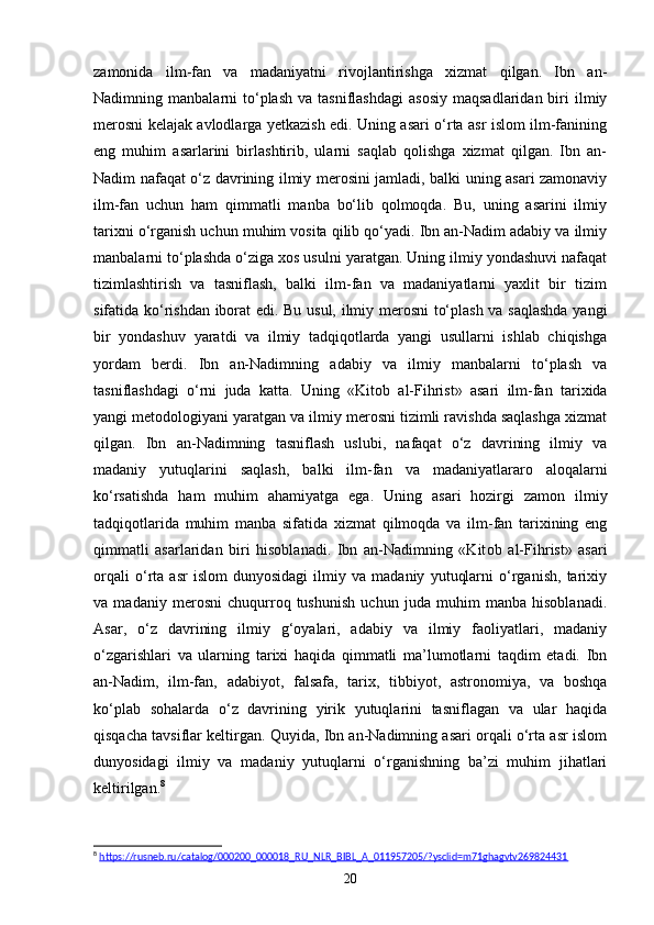 zamonida   ilm-fan   va   madaniyatni   rivojlantirishga   xizmat   qilgan.   Ibn   an-
Nadimning  manbalarni   to‘plash   va  tasniflashdagi   asosiy   maqsadlaridan  biri   ilmiy
merosni kelajak avlodlarga yetkazish edi. Uning asari o‘rta asr islom ilm-fanining
eng   muhim   asarlarini   birlashtirib,   ularni   saqlab   qolishga   xizmat   qilgan.   Ibn   an-
Nadim nafaqat o‘z davrining ilmiy merosini jamladi, balki uning asari zamonaviy
ilm-fan   uchun   ham   qimmatli   manba   bo‘lib   qolmoqda.   Bu,   uning   asarini   ilmiy
tarixni o‘rganish uchun muhim vosita qilib qo‘yadi. Ibn an-Nadim adabiy va ilmiy
manbalarni to‘plashda o‘ziga xos usulni yaratgan. Uning ilmiy yondashuvi nafaqat
tizimlashtirish   va   tasniflash,   balki   ilm-fan   va   madaniyatlarni   yaxlit   bir   tizim
sifatida ko‘rishdan iborat edi. Bu usul, ilmiy merosni to‘plash va saqlashda  yangi
bir   yondashuv   yaratdi   va   ilmiy   tadqiqotlarda   yangi   usullarni   ishlab   chiqishga
yordam   berdi.   Ibn   an-Nadimning   adabiy   va   ilmiy   manbalarni   to‘plash   va
tasniflashdagi   o‘rni   juda   katta.   Uning   «Kit о b   al-Fihrist»   asari   ilm-fan   tarixida
yangi metodologiyani yaratgan va ilmiy merosni tizimli ravishda saqlashga xizmat
qilgan.   Ibn   an-Nadimning   tasniflash   uslubi,   nafaqat   o‘z   davrining   ilmiy   va
madaniy   yutuqlarini   saqlash,   balki   ilm-fan   va   madaniyatlararo   aloqalarni
ko‘rsatishda   ham   muhim   ahamiyatga   ega.   Uning   asari   hozirgi   zamon   ilmiy
tadqiqotlarida   muhim   manba   sifatida   xizmat   qilmoqda   va   ilm-fan   tarixining   eng
qimmatli   asarlaridan   biri   hisoblanadi.   Ibn   an-Nadimning   «Kit о b   al-Fihrist»   asari
orqali   o‘rta   asr   islom   dunyosidagi   ilmiy   va   madaniy   yutuqlarni   o‘rganish,   tarixiy
va   madaniy   merosni   chuqurroq   tushunish   uchun   juda   muhim   manba   hisoblanadi.
Asar,   o‘z   davrining   ilmiy   g‘oyalari,   adabiy   va   ilmiy   faoliyatlari,   madaniy
o‘zgarishlari   va   ularning   tarixi   haqida   qimmatli   ma’lumotlarni   taqdim   etadi.   Ibn
an-Nadim,   ilm-fan,   adabiyot,   falsafa,   tarix,   tibbiyot,   astronomiya,   va   boshqa
ko‘plab   sohalarda   o‘z   davrining   yirik   yutuqlarini   tasniflagan   va   ular   haqida
qisqacha tavsiflar keltirgan. Quyida, Ibn an-Nadimning asari orqali o‘rta asr islom
dunyosidagi   ilmiy   va   madaniy   yutuqlarni   o‘rganishning   ba’zi   muhim   jihatlari
keltirilgan. 8
8
  https://rusneb.ru/catalog/000200_000018_RU_NLR_BIBL_A_011957205/?ysclid=m71ghagvtv269824431  
20 