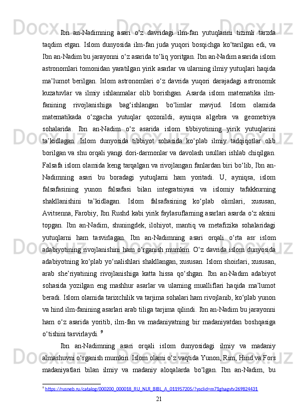 Ibn   an-Nadimning   asari   o‘z   davridagi   ilm-fan   yutuqlarini   tizimli   tarzda
taqdim   etgan.   Islom   dunyosida   ilm-fan   juda   yuqori   bosqichga   ko‘tarilgan   edi,   va
Ibn an-Nadim bu jarayonni o‘z asarida to‘liq yoritgan. Ibn an-Nadim asarida islom
astronomlari tomonidan yaratilgan yirik asarlar va ularning ilmiy yutuqlari haqida
ma’lumot   berilgan.   Islom   astronomlari   o‘z   davrida   yuqori   darajadagi   astronomik
kuzatuvlar   va   ilmiy   ishlanmalar   olib   borishgan.   Asarda   islom   matematika   ilm-
fanining   rivojlanishiga   bag‘ishlangan   bo‘limlar   mavjud.   Islom   olamida
matematikada   o‘zgacha   yutuqlar   qozonildi,   ayniqsa   algebra   va   geometriya
sohalarida.   Ibn   an-Nadim   o‘z   asarida   islom   tibbiyotining   yirik   yutuqlarini
ta’kidlagan.   Islom   dunyosida   tibbiyot   sohasida   ko‘plab   ilmiy   tadqiqotlar   olib
borilgan va shu orqali yangi dori-darmonlar va davolash usullari ishlab chiqilgan.
Falsafa islom olamida keng tarqalgan va rivojlangan fanlardan biri bo‘lib, Ibn an-
Nadimning   asari   bu   boradagi   yutuqlarni   ham   yoritadi.   U,   ayniqsa,   islom
falsafasining   yunon   falsafasi   bilan   integratsiyasi   va   islomiy   tafakkurning
shakllanishini   ta’kidlagan.   Islom   falsafasining   ko‘plab   olimlari,   xususan,
Avitsenna, Farobiy, Ibn Rushd kabi yirik faylasuflarning asarlari asarda o‘z aksini
topgan.   Ibn   an-Nadim,   shuningdek,   ilohiyot,   mantiq   va   metafizika   sohalaridagi
yutuqlarni   ham   tasvirlagan.   Ibn   an-Nadimning   asari   orqali   o‘rta   asr   islom
adabiyotining rivojlanishini ham o‘rganish mumkin. O‘z davrida islom dunyosida
adabiyotning ko‘plab yo‘nalishlari shakllangan, xususan. Islom shoirlari, xususan,
arab   she’riyatining   rivojlanishiga   katta   hissa   qo‘shgan.   Ibn   an-Nadim   adabiyot
sohasida   yozilgan   eng   mashhur   asarlar   va   ularning   mualliflari   haqida   ma’lumot
beradi. Islom olamida tarixchilik va tarjima sohalari ham rivojlanib, ko‘plab yunon
va hind ilm-fanining asarlari arab tiliga tarjima qilindi. Ibn an-Nadim bu jarayonni
ham   o‘z   asarida   yoritib,   ilm-fan   va   madaniyatning   bir   madaniyatdan   boshqasiga
o‘tishini tasvirlaydi.  9
Ibn   an-Nadimning   asari   orqali   islom   dunyosidagi   ilmiy   va   madaniy
almashuvni o‘rganish mumkin. Islom olami o‘z vaqtida Yunon, Rim, Hind va Fors
madaniyatlari   bilan   ilmiy   va   madaniy   aloqalarda   bo‘lgan.   Ibn   an-Nadim,   bu
9
  https://rusneb.ru/catalog/000200_000018_RU_NLR_BIBL_A_011957205/?ysclid=m71ghagvtv269824431  
21 