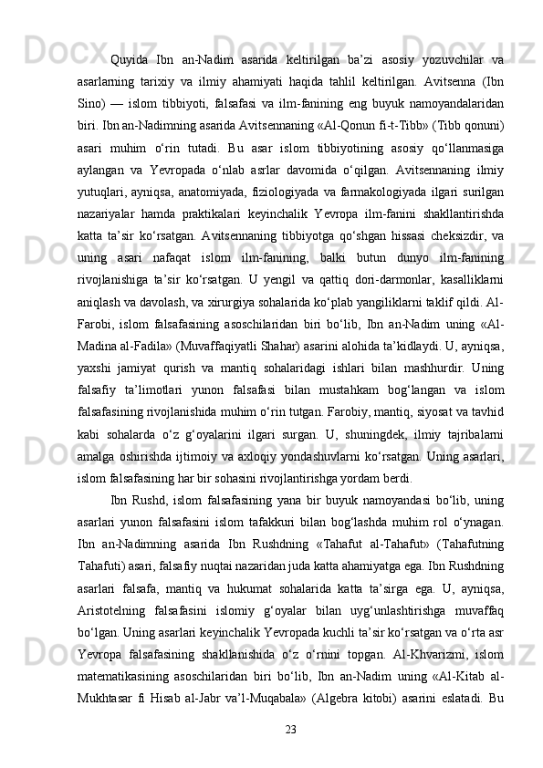 Quyida   Ibn   an-Nadim   asarida   keltirilgan   ba’zi   asosiy   yozuvchilar   va
asarlarning   tarixiy   va   ilmiy   ahamiyati   haqida   tahlil   keltirilgan.   Avitsenna   (Ibn
Sino)   —   islom   tibbiyoti,   falsafasi   va   ilm-fanining   eng   buyuk   namoyandalaridan
biri. Ibn an-Nadimning asarida Avitsennaning «Al-Qonun fi-t-Tibb» (Tibb qonuni)
asari   muhim   o‘rin   tutadi.   Bu   asar   islom   tibbiyotining   asosiy   qo‘llanmasiga
aylangan   va   Yevropada   o‘nlab   asrlar   davomida   o‘qilgan.   Avitsennaning   ilmiy
yutuqlari,   ayniqsa,   anatomiyada,   fiziologiyada   va   farmakologiyada   ilgari   surilgan
nazariyalar   hamda   praktikalari   keyinchalik   Yevropa   ilm-fanini   shakllantirishda
katta   ta’sir   ko‘rsatgan.   Avitsennaning   tibbiyotga   qo‘shgan   hissasi   cheksizdir,   va
uning   asari   nafaqat   islom   ilm-fanining,   balki   butun   dunyo   ilm-fanining
rivojlanishiga   ta’sir   ko‘rsatgan.   U   yengil   va   qattiq   dori-darmonlar,   kasalliklarni
aniqlash va davolash, va xirurgiya sohalarida ko‘plab yangiliklarni taklif qildi. Al-
Farobi,   islom   falsafasining   asoschilaridan   biri   bo‘lib,   Ibn   an-Nadim   uning   «Al-
Madina al-Fadila» (Muvaffaqiyatli Shahar) asarini alohida ta’kidlaydi. U, ayniqsa,
yaxshi   jamiyat   qurish   va   mantiq   sohalaridagi   ishlari   bilan   mashhurdir.   Uning
falsafiy   ta’limotlari   yunon   falsafasi   bilan   mustahkam   bog‘langan   va   islom
falsafasining rivojlanishida muhim o‘rin tutgan. Farobiy, mantiq, siyosat va tavhid
kabi   sohalarda   o‘z   g‘oyalarini   ilgari   surgan.   U,   shuningdek,   ilmiy   tajribalarni
amalga   oshirishda   ijtimoiy   va   axloqiy   yondashuvlarni   ko‘rsatgan.   Uning   asarlari,
islom falsafasining har bir sohasini rivojlantirishga yordam berdi. 
Ibn   Rushd,   islom   falsafasining   yana   bir   buyuk   namoyandasi   bo‘lib,   uning
asarlari   yunon   falsafasini   islom   tafakkuri   bilan   bog‘lashda   muhim   rol   o‘ynagan.
Ibn   an-Nadimning   asarida   Ibn   Rushdning   «Tahafut   al-Tahafut»   (Tahafutning
Tahafuti) asari, falsafiy nuqtai nazaridan juda katta ahamiyatga ega. Ibn Rushdning
asarlari   falsafa,   mantiq   va   hukumat   sohalarida   katta   ta’sirga   ega.   U,   ayniqsa,
Aristotelning   falsafasini   islomiy   g‘oyalar   bilan   uyg‘unlashtirishga   muvaffaq
bo‘lgan. Uning asarlari keyinchalik Yevropada kuchli ta’sir ko‘rsatgan va o‘rta asr
Yevropa   falsafasining   shakllanishida   o‘z   o‘rnini   topgan.   Al-Khvarizmi,   islom
matematikasining   asoschilaridan   biri   bo‘lib,   Ibn   an-Nadim   uning   «Al-Kitab   al-
Mukhtasar   fi   Hisab   al-Jabr   va’l-Muqabala»   (Algebra   kitobi)   asarini   eslatadi.   Bu
23 