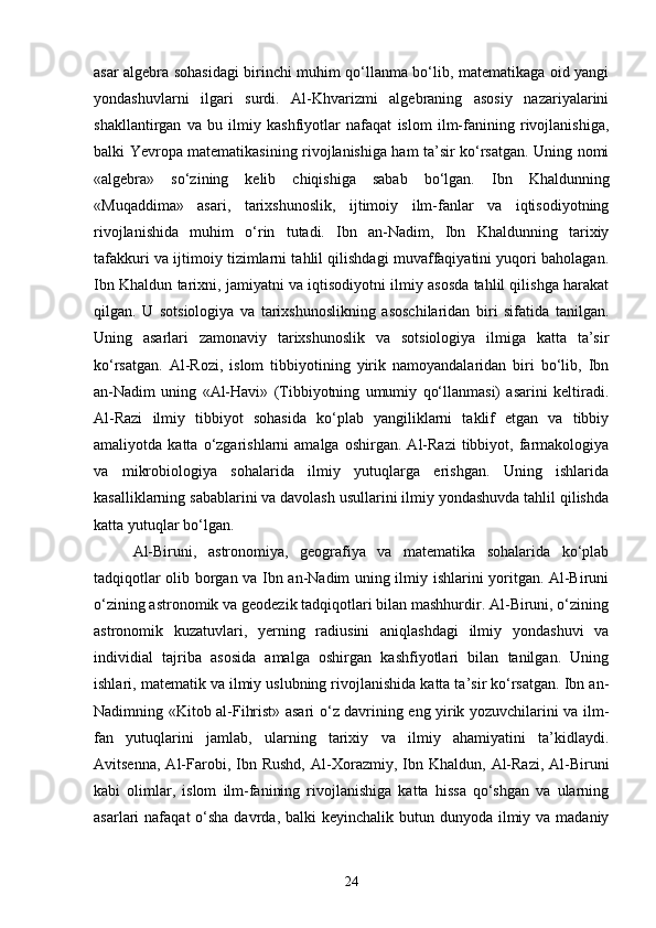 asar algebra sohasidagi birinchi muhim qo‘llanma bo‘lib, matematikaga oid yangi
yondashuvlarni   ilgari   surdi.   Al-Khvarizmi   algebraning   asosiy   nazariyalarini
shakllantirgan   va   bu   ilmiy   kashfiyotlar   nafaqat   islom   ilm-fanining   rivojlanishiga,
balki Yevropa matematikasining rivojlanishiga ham ta’sir ko‘rsatgan. Uning nomi
«algebra»   so‘zining   kelib   chiqishiga   sabab   bo‘lgan.   Ibn   Khaldunning
«Muqaddima»   asari,   tarixshunoslik,   ijtimoiy   ilm-fanlar   va   iqtisodiyotning
rivojlanishida   muhim   o‘rin   tutadi.   Ibn   an-Nadim,   Ibn   Khaldunning   tarixiy
tafakkuri va ijtimoiy tizimlarni tahlil qilishdagi muvaffaqiyatini yuqori baholagan.
Ibn Khaldun tarixni, jamiyatni va iqtisodiyotni ilmiy asosda tahlil qilishga harakat
qilgan.   U   sotsiologiya   va   tarixshunoslikning   asoschilaridan   biri   sifatida   tanilgan.
Uning   asarlari   zamonaviy   tarixshunoslik   va   sotsiologiya   ilmiga   katta   ta’sir
ko‘rsatgan.   Al-Rozi,   islom   tibbiyotining   yirik   namoyandalaridan   biri   bo‘lib,   Ibn
an-Nadim   uning   «Al-Havi»   (Tibbiyotning   umumiy   qo‘llanmasi)   asarini   keltiradi.
Al-Razi   ilmiy   tibbiyot   sohasida   ko‘plab   yangiliklarni   taklif   etgan   va   tibbiy
amaliyotda  katta   o‘zgarishlarni   amalga   oshirgan.   Al-Razi   tibbiyot,   farmakologiya
va   mikrobiologiya   sohalarida   ilmiy   yutuqlarga   erishgan.   Uning   ishlarida
kasalliklarning sabablarini va davolash usullarini ilmiy yondashuvda tahlil qilishda
katta yutuqlar bo‘lgan.
Al-Biruni,   astronomiya,   geografiya   va   matematika   sohalarida   ko‘plab
tadqiqotlar olib borgan va Ibn an-Nadim uning ilmiy ishlarini yoritgan. Al-Biruni
o‘zining astronomik va geodezik tadqiqotlari bilan mashhurdir. Al-Biruni, o‘zining
astronomik   kuzatuvlari,   yerning   radiusini   aniqlashdagi   ilmiy   yondashuvi   va
individial   tajriba   asosida   amalga   oshirgan   kashfiyotlari   bilan   tanilgan.   Uning
ishlari, matematik va ilmiy uslubning rivojlanishida katta ta’sir ko‘rsatgan. Ibn an-
Nadimning «Kit о b al-Fihrist» asari o‘z davrining eng yirik yozuvchilarini va ilm-
fan   yutuqlarini   jamlab,   ularning   tarixiy   va   ilmiy   ahamiyatini   ta’kidlaydi.
Avitsenna,   Al-Farobi,  Ibn  Rushd,  Al- Xo r a zmi y ,  Ibn  Khaldun,   Al-Razi,   Al-Biruni
kabi   olimlar,   islom   ilm-fanining   rivojlanishiga   katta   hissa   qo‘shgan   va   ularning
asarlari  nafaqat  o‘sha  davrda, balki  keyinchalik butun dunyoda ilmiy va madaniy
24 