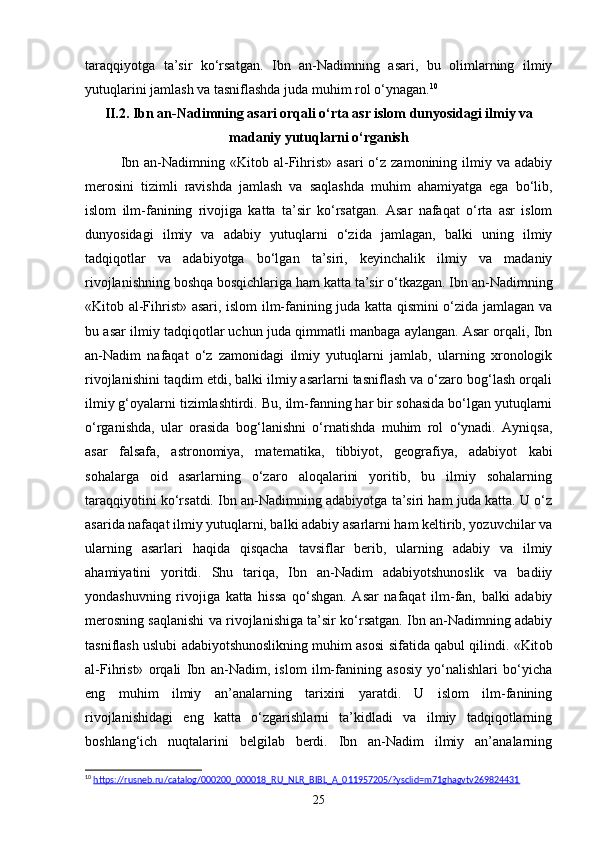 taraqqiyotga   ta’sir   ko‘rsatgan.   Ibn   an-Nadimning   asari,   bu   olimlarning   ilmiy
yutuqlarini jamlash va tasniflashda juda muhim rol o‘ynagan. 10
II.2. Ibn an-Nadimning asari orqali o‘rta asr islom dunyosidagi ilmiy va
madaniy yutuqlarni o‘rganish
Ibn  an-Nadimning  «Kitоb  al-Fihrist»  asari   o‘z  zamonining   ilmiy  va  adabiy
merosini   tizimli   ravishda   jamlash   va   saqlashda   muhim   ahamiyatga   ega   bo‘lib,
islom   ilm-fanining   rivojiga   katta   ta’sir   ko‘rsatgan.   Asar   nafaqat   o‘rta   asr   islom
dunyosidagi   ilmiy   va   adabiy   yutuqlarni   o‘zida   jamlagan,   balki   uning   ilmiy
tadqiqotlar   va   adabiyotga   bo‘lgan   ta’siri,   keyinchalik   ilmiy   va   madaniy
rivojlanishning boshqa bosqichlariga ham katta ta’sir o‘tkazgan. Ibn an-Nadimning
«Kitоb al-Fihrist» asari, islom ilm-fanining juda katta qismini o‘zida jamlagan va
bu asar ilmiy tadqiqotlar uchun juda qimmatli manbaga aylangan. Asar orqali, Ibn
an-Nadim   nafaqat   o‘z   zamonidagi   ilmiy   yutuqlarni   jamlab,   ularning   xronologik
rivojlanishini taqdim etdi, balki ilmiy asarlarni tasniflash va o‘zaro bog‘lash orqali
ilmiy g‘oyalarni tizimlashtirdi.  Bu, ilm-fanning har bir sohasida bo‘lgan yutuqlarni
o‘rganishda,   ular   orasida   bog‘lanishni   o‘rnatishda   muhim   rol   o‘ynadi.   Ayniqsa,
asar   falsafa,   astronomiya,   matematika,   tibbiyot,   geografiya,   adabiyot   kabi
sohalarga   oid   asarlarning   o‘zaro   aloqalarini   yoritib,   bu   ilmiy   sohalarning
taraqqiyotini ko‘rsatdi. Ibn an-Nadimning adabiyotga ta’siri ham juda katta. U o‘z
asarida nafaqat ilmiy yutuqlarni, balki adabiy asarlarni ham keltirib, yozuvchilar va
ularning   asarlari   haqida   qisqacha   tavsiflar   berib,   ularning   adabiy   va   ilmiy
ahamiyatini   yoritdi.   Shu   tariqa,   Ibn   an-Nadim   adabiyotshunoslik   va   badiiy
yondashuvning   rivojiga   katta   hissa   qo‘shgan.   Asar   nafaqat   ilm-fan,   balki   adabiy
merosning saqlanishi va rivojlanishiga ta’sir ko‘rsatgan. Ibn an-Nadimning adabiy
tasniflash uslubi adabiyotshunoslikning muhim asosi sifatida qabul qilindi. «Kit о b
al-Fihrist»   orqali   Ibn   an-Nadim,   islom   ilm-fanining   asosiy   yo‘nalishlari   bo‘yicha
eng   muhim   ilmiy   an’analarning   tarixini   yaratdi.   U   islom   ilm-fanining
rivojlanishidagi   eng   katta   o‘zgarishlarni   ta’kidladi   va   ilmiy   tadqiqotlarning
boshlang‘ich   nuqtalarini   belgilab   berdi.   Ibn   an-Nadim   ilmiy   an’analarning
10
  https://rusneb.ru/catalog/000200_000018_RU_NLR_BIBL_A_011957205/?ysclid=m71ghagvtv269824431  
25 