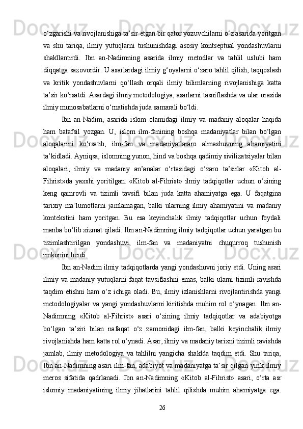 o‘zgarishi va rivojlanishiga ta’sir etgan bir qator yozuvchilarni o‘z asarida yoritgan
va   shu   tariqa,   ilmiy   yutuqlarni   tushunishdagi   asosiy   kontseptual   yondashuvlarni
shakllantirdi.   Ibn   an-Nadimning   asarida   ilmiy   metodlar   va   tahlil   uslubi   ham
diqqatga sazovordir. U asarlardagi ilmiy g‘oyalarni o‘zaro tahlil qilish, taqqoslash
va   kritik   yondashuvlarni   qo‘llash   orqali   ilmiy   bilimlarning   rivojlanishiga   katta
ta’sir ko‘rsatdi. Asardagi ilmiy metodologiya, asarlarni tasniflashda va ular orasida
ilmiy munosabatlarni o‘rnatishda juda samarali bo‘ldi.
Ibn   an-Nadim,   asarida   islom   olamidagi   ilmiy   va   madaniy   aloqalar   haqida
ham   batafsil   yozgan.   U,   islom   ilm-fanining   boshqa   madaniyatlar   bilan   bo‘lgan
aloqalarini   ko‘rsatib,   ilm-fan   va   madaniyatlararo   almashuvning   ahamiyatini
ta’kidladi. Ayniqsa, islomning yunon, hind va boshqa qadimiy sivilizatsiyalar bilan
aloqalari,   ilmiy   va   madaniy   an’analar   o‘rtasidagi   o‘zaro   ta’sirlar   «Kit о b   al-
Fihrist»da   yaxshi   yoritilgan.   «Kit о b   al-Fihrist»   ilmiy   tadqiqotlar   uchun   o‘zining
keng   qamrovli   va   tizimli   tavsifi   bilan   juda   katta   ahamiyatga   ega.   U   faqatgina
tarixiy   ma’lumotlarni   jamlamagan,   balki   ularning   ilmiy   ahamiyatini   va   madaniy
kontekstini   ham   yoritgan.   Bu   esa   keyinchalik   ilmiy   tadqiqotlar   uchun   foydali
manba bo‘lib xizmat qiladi. Ibn an-Nadimning ilmiy tadqiqotlar uchun yaratgan bu
tizimlashtirilgan   yondashuvi,   ilm-fan   va   madaniyatni   chuqurroq   tushunish
imkonini berdi.
Ibn an-Nadim ilmiy tadqiqotlarda yangi yondashuvni joriy etdi. Uning asari
ilmiy  va  madaniy yutuqlarni  faqat   tavsiflashni   emas,  balki  ularni   tizimli   ravishda
taqdim etishni  ham  o‘z ichiga oladi. Bu, ilmiy izlanishlarni  rivojlantirishda yangi
metodologiyalar  va   yangi   yondashuvlarni   kiritishda   muhim   rol  o‘ynagan.  Ibn  an-
Nadimning   «Kit о b   al-Fihrist»   asari   o‘zining   ilmiy   tadqiqotlar   va   adabiyotga
bo‘lgan   ta’siri   bilan   nafaqat   o‘z   zamonidagi   ilm-fan,   balki   keyinchalik   ilmiy
rivojlanishda ham katta rol o‘ynadi. Asar, ilmiy va madaniy tarixni tizimli ravishda
jamlab,   ilmiy   metodologiya   va   tahlilni   yangicha   shaklda   taqdim   etdi.   Shu   tariqa,
Ibn an-Nadimning asari ilm-fan, adabiyot va madaniyatga ta’sir qilgan yirik ilmiy
meros   sifatida   qadrlanadi.   Ibn   an-Nadimning   «Kit о b   al-Fihrist»   asari,   o‘rta   asr
islomiy   madaniyatining   ilmiy   jihatlarini   tahlil   qilishda   muhim   ahamiyatga   ega.
26 