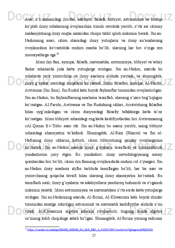 Asar,   o‘z   zamonidagi   ilm-fan,   adabiyot,   falsafa,   tibbiyot,   astronomiya   va   boshqa
ko‘plab   ilmiy  sohalarning   rivojlanishini   tizimli   ravishda   yoritib,   o‘rta   asr   islomiy
madaniyatining ilmiy nuqtai nazaridan chuqur tahlil qilish imkonini beradi. Ibn an-
Nadimning   asari,   islom   olamidagi   ilmiy   yutuqlarni   va   ilmiy   an’analarning
rivojlanishini   ko‘rsatishda   muhim   manba   bo‘lib,   ularning   har   biri   o‘ziga   xos
xususiyatlarga ega. 11
Islom ilm-fani, ayniqsa, falsafa, matematika, astronomiya, tibbiyot va tabiiy
fanlar   sohalarida   juda   katta   yutuqlarga   erishgan.   Ibn   an-Nadim,   asarida   bu
sohalarda   yirik   yozuvchilar   va   ilmiy   asarlarni   alohida   yoritadi,   va   shuningdek,
ilmiy g‘oyalar orasidagi  aloqalarni ko‘rsatadi. Islom falsafasi, ayniqsa, Al-Farobi,
Avitsenna (Ibn Sino), Ibn Rushd kabi buyuk faylasuflar tomonidan rivojlantirilgan.
Ibn an-Nadim, bu faylasuflarning asarlarini tasniflab, ularning o‘zaro bog‘liqligini
ko‘rsatgan. Al-Farobi, Avitsenna va Ibn Rushdning ishlari, Aristotelning falsafasi
bilan   uyg‘unlashgan   va   islom   dunyosidagi   falsafiy   tafakkurga   katta   ta’sir
ko‘rsatgan. Islom tibbiyoti sohasidagi eng katta kashfiyotlardan biri Avitsennaning
«Al-Qonun   fi-t-Tibb»   asari   edi.   Ibn   an-Nadim   bu   asarni   yoritib,   uning   tibbiyot
sohasidagi   ahamiyatini   ta’kidladi.   Shuningdek,   Al-Razi   (Rhazes)   va   Ibn   al-
Nafisning   ilmiy   ishlarini   keltirib,   islom   tibbiyotining   qanday   rivojlanganini
ko‘rsatadi.   Ibn   an-Nadim   asarida   ilmiy   g‘oyalarni   tasniflash   va   tizimlashtirish
yondashuvini   joriy   etgan.   Bu   yondashuv,   ilmiy   metodologiyaning   asosiy
qismlaridan biri bo‘lib, islom ilm-fanining rivojlanishida muhim rol o‘ynagan. Ibn
an-Nadim   ilmiy   asarlarni   alifbo   tartibida   tasniflagan   bo‘lib,   har   bir   asar   va
yozuvchining   qisqacha   tavsifi   bilan   ularning   ilmiy   ahamiyatini   ko‘rsatadi.   Bu
tasniflash usuli, ilmiy g‘oyalarni va adabiyotlarni yaxshiroq tushunish va o‘rganish
imkonini yaratdi. Islom astronomiyasi va matematikasi o‘rta asrda katta yutuqlarga
erishgan. Ibn an-Nadimning asarida, Al-Biruni, Al-Khwarizmi kabi buyuk olimlar
tomonidan   amalga   oshirilgan   astronomik   va   matematik   kashfiyotlar   alohida   o‘rin
tutadi.   Al-Khwarizmi   algebra   sohasini   rivojlantirib,   bugungi   kunda   algebra
so‘zining kelib chiqishiga sabab bo‘lgan. Shuningdek, Al-Biruni yerning radiusini
11
  https://rusneb.ru/catalog/000200_000018_RU_NLR_BIBL_A_011957205/?ysclid=m71ghagvtv269824431  
27 