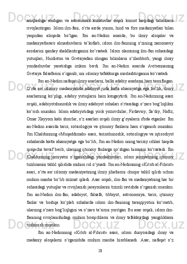 aniqlashga   erishgan   va   astronomik   kuzatuvlar   orqali   koinot   haqidagi   bilimlarni
rivojlantirgan. Islom ilm-fani, o‘rta asrda yunon, hind va fors madaniyatlari  bilan
yaqindan   aloqada   bo‘lgan.   Ibn   an-Nadim   asarida,   bu   ilmiy   aloqalar   va
madaniyatlararo   almashuvlarni   ta’kidlab,   islom   ilm-fanining   o‘zining   zamonaviy
asoslarini qanday shakllantirganini ko‘rsatadi. Islom olamining ilm-fan sohasidagi
yutuqlari,   Hindiston   va   Gretsiyadan   olingan   bilimlarni   o‘zlashtirib,   yangi   ilmiy
yondashuvlar   yaratishga   imkon   berdi.   Ibn   an-Nadim   asarida   Avitsennaning
Gretsiya falsafasini o‘rganib, uni islomiy tafakkurga moslashtirganini ko‘rsatadi.
Ibn an-Nadim nafaqat ilmiy asarlarni, balki adabiy asarlarni ham tasniflagan.
O‘rta   asr   islomiy   madaniyatida   adabiyot   juda   katta   ahamiyatga   ega   bo‘lib,   ilmiy
asarlarning   ko‘pligi,   adabiy   yutuqlarni   ham   kengaytirdi.   Ibn   an-Nadimning   asari
orqali, adabiyotshunoslik va ilmiy adabiyot sohalari o‘rtasidagi o‘zaro bog‘liqlikni
ko‘rish   mumkin.   Islom   adabiyotidagi   yirik   yozuvchilar,   Firdavsiy,   Sa’diy,   Hafiz,
Omar Xayyom kabi shoirlar, o‘z asarlari orqali ilmiy g‘oyalarni ifoda etganlar. Ibn
an-Nadim   asarida   tarix,   sotsiologiya   va   ijtimoiy   fanlarni   ham   o‘rganish   mumkin.
Ibn Khaldunning «Muqaddimah»  asari, tarixshunoslik, sotsiologiya va iqtisodiyot
sohalarida katta ahamiyatga ega bo‘lib, Ibn an-Nadim uning tarixiy ishlari haqida
qisqacha tavsif berib, ularning ijtimoiy fanlarga qo‘shgan hissasini  ko‘rsatadi. Ibn
Khaldunning   jamiyatni   o‘rganishdagi   yondashuvlari,   islom   jamiyatining   ijtimoiy
tuzilmasini tahlil qilishda muhim rol o‘ynadi. Ibn an-Nadimning «Kit о b al-Fihrist»
asari, o‘rta asr  islomiy madaniyatining ilmiy jihatlarini  chuqur  tahlil  qilish  uchun
muhim manba bo‘lib xizmat qiladi. Asar orqali, ilm-fan va madaniyatning har bir
sohasidagi yutuqlar va rivojlanish jarayonlarini tizimli ravishda o‘rganish mumkin.
Ibn   an-Nadim   ilm-fan,   adabiyot,   falsafa,   tibbiyot,   astronomiya,   tarix,   ijtimoiy
fanlar   va   boshqa   ko‘plab   sohalarda   islom   ilm-fanining   taraqqiyotini   ko‘rsatib,
ularning o‘zaro bog‘liqligini va o‘zaro ta’sirini yoritgan. Bu asar orqali, islom ilm-
fanining   rivojlanishidagi   muhim   bosqichlarni   va   ilmiy   tafakkurdagi   yangiliklarni
tushunish mumkin.
Ibn   an-Nadimning   «Kit о b   al-Fihrist»   asari,   islom   dunyosidagi   ilmiy   va
madaniy   aloqalarni   o‘rganishda   muhim   manba   hisoblanadi.   Asar,   nafaqat   o‘z
28 