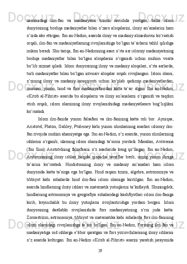 zamonidagi   ilm-fan   va   madaniyatni   tizimli   ravishda   yoritgan,   balki   islom
dunyosining boshqa madaniyatlar bilan o‘zaro aloqalarini, ilmiy an’analarini ham
o‘zida aks ettirgan. Ibn an-Nadim, asarida ilmiy va madaniy almashuvni ko‘rsatish
orqali, ilm-fan va madaniyatlarning rivojlanishiga bo‘lgan ta’sirlarni tahlil qilishga
imkon beradi. Shu tariqa, Ibn an-Nadimning asari o‘rta asr islomiy madaniyatining
boshqa   madaniyatlar   bilan   bo‘lgan   aloqalarini   o‘rganish   uchun   muhim   vosita
bo‘lib xizmat qiladi. Islom dunyosining ilmiy va madaniy aloqalari, o‘rta asrlarda,
turli  madaniyatlar bilan bo‘lgan intensiv aloqalar orqali rivojlangan. Islom  olami,
o‘zining   ilmiy   va   madaniy   taraqqiyoti   uchun   ko‘plab   qadimiy   madaniyatlardan,
xususan,   yunon,   hind   va   fors   madaniyatlaridan   katta   ta’sir   olgan.   Ibn   an-Nadim,
«Kit о b  al-Fihrist»  asarida   bu  aloqalarni  va   ilmiy  an’analarni   o‘rganish   va  taqdim
etish   orqali,   islom   olamining   ilmiy   rivojlanishidagi   madaniyatlararo   bog‘liqlikni
ko‘rsatadi.
Islom   ilm-fanida   yunon   falsafasi   va   ilm-fanining   katta   roli   bor.   Ayniqsa,
Aristotel, Platon, Galiley, Ptolemey kabi yunon olimlarining asarlari  islomiy ilm-
fan rivojida muhim ahamiyatga ega. Ibn an-Nadim, o‘z asarida, yunon olimlarining
ishlarini o‘rganib, ularning islom  olamidagi ta’sirini yoritadi. Masalan,  Avitsenna
(Ibn   Sino)   Aristotelning   falsafasini   o‘z   asarlarida   keng   qo‘llagan.   Ibn   an-Nadim,
Avitsennaning   ilmiy   ishlari   haqida   qisqacha   tavsiflar   berib,   uning   yunon   ilmiga
ta’sirini   ko‘rsatadi.   Hindistonning   ilmiy   va   madaniy   an’analari   ham   islom
dunyosida katta  ta’sirga ega  bo‘lgan. Hind raqam  tizimi, algebra, astronomiya va
tibbiyot   kabi   sohalarda   hind   ilm-fani   islom   olamiga   kiritilgan.   Ibn   an-Nadim,
asarida hindlarning ilmiy ishlari va matematik yutuqlarini ta’kidlaydi. Shuningdek,
hindlarning astronomiya va geografiya sohalaridagi kashfiyotlari islom ilm-faniga
kirib,   keyinchalik   bu   ilmiy   yutuqlarni   rivojlantirishga   yordam   bergan.   Islom
dunyosining   dastlabki   rivojlanishida   fors   madaniyatining   o‘rni   juda   katta.
Zoroastrizm, astronomiya, tibbiyot va matematika kabi sohalarda fors ilm-fanining
islom   olamidagi   rivojlanishga   ta’siri   bo‘lgan.   Ibn   an-Nadim,   Forsning   ilm-fan   va
madaniyatiga oid ishlarga e’tibor qaratgan va fors yozuvchilarining ilmiy ishlarini
o‘z  asarida keltirgan. Ibn an-Nadim  «Kit о b al-Fihrist» asarini  yaratish  jarayonida
29 