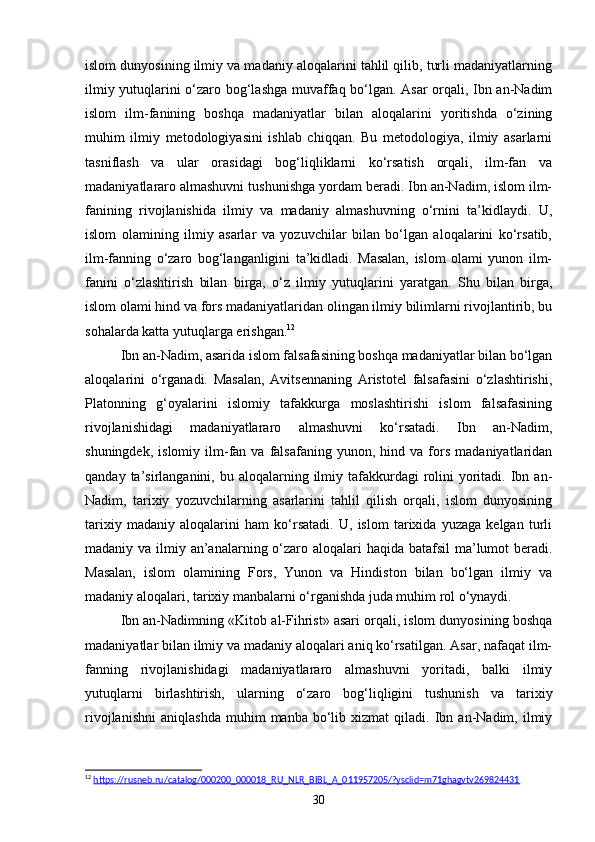 islom dunyosining ilmiy va madaniy aloqalarini tahlil qilib, turli madaniyatlarning
ilmiy yutuqlarini o‘zaro bog‘lashga muvaffaq bo‘lgan. Asar orqali, Ibn an-Nadim
islom   ilm-fanining   boshqa   madaniyatlar   bilan   aloqalarini   yoritishda   o‘zining
muhim   ilmiy   metodologiyasini   ishlab   chiqqan.   Bu   metodologiya,   ilmiy   asarlarni
tasniflash   va   ular   orasidagi   bog‘liqliklarni   ko‘rsatish   orqali,   ilm-fan   va
madaniyatlararo almashuvni tushunishga yordam beradi. Ibn an-Nadim, islom ilm-
fanining   rivojlanishida   ilmiy   va   madaniy   almashuvning   o‘rnini   ta’kidlaydi.   U,
islom   olamining   ilmiy   asarlar   va   yozuvchilar   bilan   bo‘lgan   aloqalarini   ko‘rsatib,
ilm-fanning   o‘zaro   bog‘langanligini   ta’kidladi.   Masalan,   islom   olami   yunon   ilm-
fanini   o‘zlashtirish   bilan   birga,   o‘z   ilmiy   yutuqlarini   yaratgan.   Shu   bilan   birga,
islom olami hind va fors madaniyatlaridan olingan ilmiy bilimlarni rivojlantirib, bu
sohalarda katta yutuqlarga erishgan. 12
Ibn an-Nadim, asarida islom falsafasining boshqa madaniyatlar bilan bo‘lgan
aloqalarini   o‘rganadi.   Masalan,   Avitsennaning   Aristotel   falsafasini   o‘zlashtirishi,
Platonning   g‘oyalarini   islomiy   tafakkurga   moslashtirishi   islom   falsafasining
rivojlanishidagi   madaniyatlararo   almashuvni   ko‘rsatadi.   Ibn   an-Nadim,
shuningdek,   islomiy   ilm-fan  va   falsafaning   yunon,   hind  va   fors   madaniyatlaridan
qanday  ta’sirlanganini,  bu aloqalarning  ilmiy  tafakkurdagi   rolini   yoritadi.  Ibn  an-
Nadim,   tarixiy   yozuvchilarning   asarlarini   tahlil   qilish   orqali,   islom   dunyosining
tarixiy   madaniy   aloqalarini   ham   ko‘rsatadi.   U,   islom   tarixida   yuzaga   kelgan   turli
madaniy va ilmiy an’analarning o‘zaro aloqalari  haqida batafsil  ma’lumot beradi.
Masalan,   islom   olamining   Fors,   Yunon   va   Hindiston   bilan   bo‘lgan   ilmiy   va
madaniy aloqalari, tarixiy manbalarni o‘rganishda juda muhim rol o‘ynaydi.
Ibn an-Nadimning «Kit о b al-Fihrist» asari orqali, islom dunyosining boshqa
madaniyatlar bilan ilmiy va madaniy aloqalari aniq ko‘rsatilgan. Asar, nafaqat ilm-
fanning   rivojlanishidagi   madaniyatlararo   almashuvni   yoritadi,   balki   ilmiy
yutuqlarni   birlashtirish,   ularning   o‘zaro   bog‘liqligini   tushunish   va   tarixiy
rivojlanishni   aniqlashda   muhim   manba  bo‘lib  xizmat   qiladi.  Ibn  an-Nadim,   ilmiy
12
  https://rusneb.ru/catalog/000200_000018_RU_NLR_BIBL_A_011957205/?ysclid=m71ghagvtv269824431  
30 