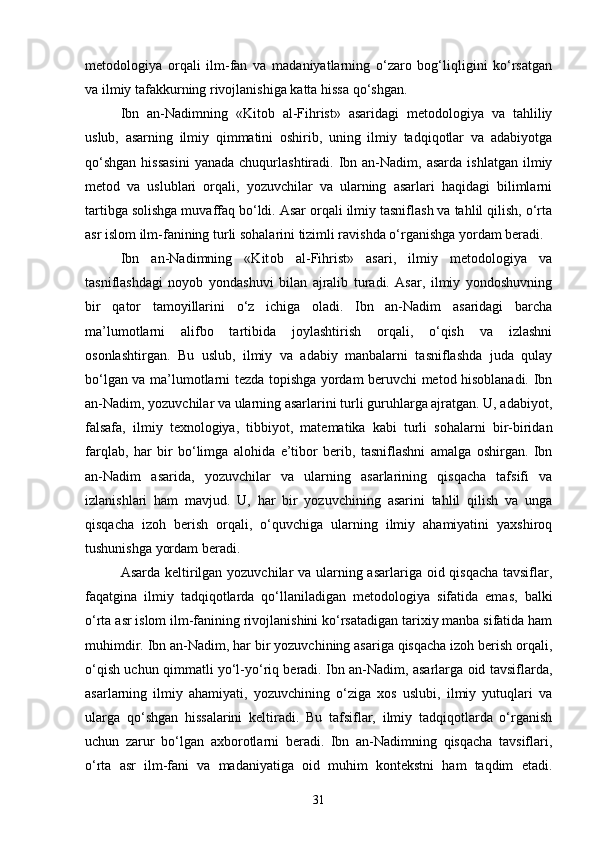 metodologiya   orqali   ilm-fan   va   madaniyatlarning   o‘zaro   bog‘liqligini   ko‘rsatgan
va ilmiy tafakkurning rivojlanishiga katta hissa qo‘shgan.
Ibn   an-Nadimning   «Kit о b   al-Fihrist»   asaridagi   metodologiya   va   tahliliy
uslub,   asarning   ilmiy   qimmatini   oshirib,   uning   ilmiy   tadqiqotlar   va   adabiyotga
qo‘shgan  hissasini  yanada   chuqurlashtiradi.  Ibn  an-Nadim,  asarda   ishlatgan  ilmiy
metod   va   uslublari   orqali,   yozuvchilar   va   ularning   asarlari   haqidagi   bilimlarni
tartibga solishga muvaffaq bo‘ldi. Asar orqali ilmiy tasniflash va tahlil qilish, o‘rta
asr islom ilm-fanining turli sohalarini tizimli ravishda o‘rganishga yordam beradi.
Ibn   an-Nadimning   «Kit о b   al-Fihrist»   asari,   ilmiy   metodologiya   va
tasniflashdagi   noyob   yondashuvi   bilan   ajralib   turadi.   Asar,   ilmiy   yondoshuvning
bir   qator   tamoyillarini   o‘z   ichiga   oladi.   Ibn   an-Nadim   asaridagi   barcha
ma’lumotlarni   alifbo   tartibida   joylashtirish   orqali,   o‘qish   va   izlashni
osonlashtirgan.   Bu   uslub,   ilmiy   va   adabiy   manbalarni   tasniflashda   juda   qulay
bo‘lgan va ma’lumotlarni tezda topishga yordam beruvchi metod hisoblanadi. Ibn
an-Nadim, yozuvchilar va ularning asarlarini turli guruhlarga ajratgan. U, adabiyot,
falsafa,   ilmiy   texnologiya,   tibbiyot,   matematika   kabi   turli   sohalarni   bir-biridan
farqlab,   har   bir   bo‘limga   alohida   e’tibor   berib,   tasniflashni   amalga   oshirgan.   Ibn
an-Nadim   asarida,   yozuvchilar   va   ularning   asarlarining   qisqacha   tafsifi   va
izlanishlari   ham   mavjud.   U,   har   bir   yozuvchining   asarini   tahlil   qilish   va   unga
qisqacha   izoh   berish   orqali,   o‘quvchiga   ularning   ilmiy   ahamiyatini   yaxshiroq
tushunishga yordam beradi.
Asarda keltirilgan yozuvchilar va ularning asarlariga oid qisqacha  tavsiflar,
faqatgina   ilmiy   tadqiqotlarda   qo‘llaniladigan   metodologiya   sifatida   emas,   balki
o‘rta asr islom ilm-fanining rivojlanishini ko‘rsatadigan tarixiy manba sifatida ham
muhimdir. Ibn an-Nadim, har bir yozuvchining asariga qisqacha izoh berish orqali,
o‘qish uchun qimmatli yo‘l-yo‘riq beradi. Ibn an-Nadim, asarlarga oid tavsiflarda,
asarlarning   ilmiy   ahamiyati,   yozuvchining   o‘ziga   xos   uslubi,   ilmiy   yutuqlari   va
ularga   qo‘shgan   hissalarini   keltiradi.   Bu   tafsiflar,   ilmiy   tadqiqotlarda   o‘rganish
uchun   zarur   bo‘lgan   axborotlarni   beradi.   Ibn   an-Nadimning   qisqacha   tavsiflari,
o‘rta   asr   ilm-fani   va   madaniyatiga   oid   muhim   kontekstni   ham   taqdim   etadi.
31 