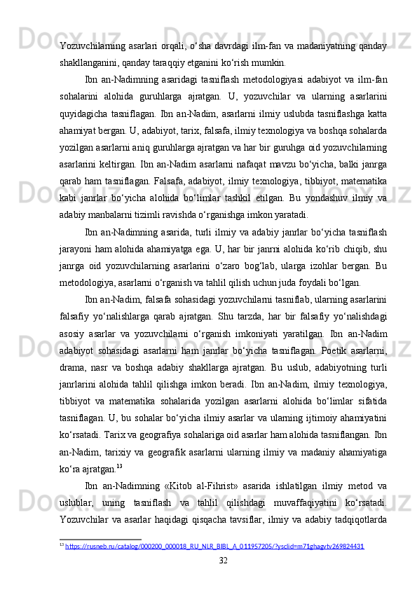 Yozuvchilarning asarlari  orqali, o‘sha  davrdagi  ilm-fan va madaniyatning qanday
shakllanganini, qanday taraqqiy etganini ko‘rish mumkin.
Ibn   an-Nadimning   asaridagi   tasniflash   metodologiyasi   adabiyot   va   ilm-fan
sohalarini   alohida   guruhlarga   ajratgan.   U,   yozuvchilar   va   ularning   asarlarini
quyidagicha   tasniflagan.   Ibn   an-Nadim,   asarlarni   ilmiy   uslubda   tasniflashga   katta
ahamiyat bergan. U, adabiyot, tarix, falsafa, ilmiy texnologiya va boshqa sohalarda
yozilgan asarlarni aniq guruhlarga ajratgan va har bir guruhga oid yozuvchilarning
asarlarini   keltirgan.  Ibn  an-Nadim   asarlarni   nafaqat   mavzu   bo‘yicha,   balki   janrga
qarab  ham   tasniflagan.   Falsafa,  adabiyot,   ilmiy  texnologiya,   tibbiyot,  matematika
kabi   janrlar   bo‘yicha   alohida   bo‘limlar   tashkil   etilgan.   Bu   yondashuv   ilmiy   va
adabiy manbalarni tizimli ravishda o‘rganishga imkon yaratadi.
Ibn   an-Nadimning   asarida,   turli   ilmiy   va   adabiy   janrlar   bo‘yicha   tasniflash
jarayoni ham alohida ahamiyatga ega. U, har bir janrni alohida ko‘rib chiqib, shu
janrga   oid   yozuvchilarning   asarlarini   o‘zaro   bog‘lab,   ularga   izohlar   bergan.   Bu
metodologiya, asarlarni o‘rganish va tahlil qilish uchun juda foydali bo‘lgan.
Ibn an-Nadim, falsafa sohasidagi yozuvchilarni tasniflab, ularning asarlarini
falsafiy   yo‘nalishlarga   qarab   ajratgan.   Shu   tarzda,   har   bir   falsafiy   yo‘nalishdagi
asosiy   asarlar   va   yozuvchilarni   o‘rganish   imkoniyati   yaratilgan.   Ibn   an-Nadim
adabiyot   sohasidagi   asarlarni   ham   janrlar   bo‘yicha   tasniflagan.   Poetik   asarlarni,
drama,   nasr   va   boshqa   adabiy   shakllarga   ajratgan.   Bu   uslub,   adabiyotning   turli
janrlarini   alohida   tahlil   qilishga   imkon   beradi.   Ibn   an-Nadim,   ilmiy   texnologiya,
tibbiyot   va   matematika   sohalarida   yozilgan   asarlarni   alohida   bo‘limlar   sifatida
tasniflagan. U, bu sohalar  bo‘yicha ilmiy asarlar  va ularning ijtimoiy ahamiyatini
ko‘rsatadi. Tarix va geografiya sohalariga oid asarlar ham alohida tasniflangan. Ibn
an-Nadim,   tarixiy   va   geografik   asarlarni   ularning   ilmiy   va   madaniy   ahamiyatiga
ko‘ra ajratgan. 13
Ibn   an-Nadimning   «Kit о b   al-Fihrist»   asarida   ishlatilgan   ilmiy   metod   va
uslublar,   uning   tasniflash   va   tahlil   qilishdagi   muvaffaqiyatini   ko‘rsatadi.
Yozuvchilar   va   asarlar   haqidagi   qisqacha   tavsiflar,   ilmiy   va   adabiy   tadqiqotlarda
13
  https://rusneb.ru/catalog/000200_000018_RU_NLR_BIBL_A_011957205/?ysclid=m71ghagvtv269824431  
32 