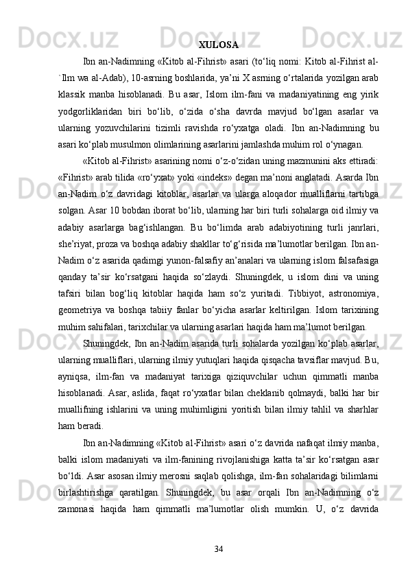 XULOSA
Ibn an-Nadimning «Kitоb al-Fihrist» asari  (to‘liq nomi:  Kitоb al-Fihrist  al-
`Ilm wa al-Adab), 10-asrning boshlarida, ya’ni X asrning o‘rtalarida yozilgan arab
klassik   manba   hisoblanadi.   Bu   asar,   Islom   ilm-fani   va   madaniyatining   eng   yirik
yodgorliklaridan   biri   bo‘lib,   o‘zida   o‘sha   davrda   mavjud   bo‘lgan   asarlar   va
ularning   yozuvchilarini   tizimli   ravishda   ro‘yxatga   oladi.   Ibn   an-Nadimning   bu
asari ko‘plab musulmon olimlarining asarlarini jamlashda muhim rol o‘ynagan.
«Kit о b al-Fihrist» asarining nomi o‘z-o‘zidan uning mazmunini aks ettiradi:
«Fihrist» arab tilida «ro‘yxat» yoki «indeks» degan ma’noni anglatadi. Asarda Ibn
an-Nadim   o‘z   davridagi   kitoblar,   asarlar   va   ularga   aloqador   mualliflarni   tartibga
solgan. Asar 10 bobdan iborat bo‘lib, ularning har biri turli sohalarga oid ilmiy va
adabiy   asarlarga   bag‘ishlangan.   Bu   bo‘limda   arab   adabiyotining   turli   janrlari,
she’riyat, proza va boshqa adabiy shakllar to‘g‘risida ma’lumotlar berilgan. Ibn an-
Nadim o‘z asarida qadimgi yunon-falsafiy an’analari va ularning islom falsafasiga
qanday   ta’sir   ko‘rsatgani   haqida   so‘zlaydi.   Shuningdek,   u   islom   dini   va   uning
tafsiri   bilan   bog‘liq   kitoblar   haqida   ham   so‘z   yuritadi.   Tibbiyot,   astronomiya,
geometriya   va   boshqa   tabiiy   fanlar   bo‘yicha   asarlar   keltirilgan.   Islom   tarixining
muhim sahifalari, tarixchilar va ularning asarlari haqida ham ma’lumot berilgan.
Shuningdek, Ibn an-Nadim  asarida turli sohalarda yozilgan ko‘plab asarlar,
ularning mualliflari, ularning ilmiy yutuqlari haqida qisqacha tavsiflar mavjud. Bu,
ayniqsa,   ilm-fan   va   madaniyat   tarixiga   qiziquvchilar   uchun   qimmatli   manba
hisoblanadi.  Asar,   aslida,  faqat  ro‘yxatlar  bilan  cheklanib  qolmaydi,  balki  har  bir
muallifning   ishlarini   va   uning   muhimligini   yoritish   bilan   ilmiy   tahlil   va   sharhlar
ham beradi.
Ibn an-Nadimning «Kit о b al-Fihrist» asari o‘z davrida nafaqat ilmiy manba,
balki   islom   madaniyati   va   ilm-fanining   rivojlanishiga   katta   ta’sir   ko‘rsatgan   asar
bo‘ldi. Asar asosan ilmiy merosni saqlab qolishga, ilm-fan sohalaridagi bilimlarni
birlashtirishga   qaratilgan.   Shuningdek,   bu   asar   orqali   Ibn   an-Nadimning   o‘z
zamonasi   haqida   ham   qimmatli   ma’lumotlar   olish   mumkin.   U,   o‘z   davrida
34 