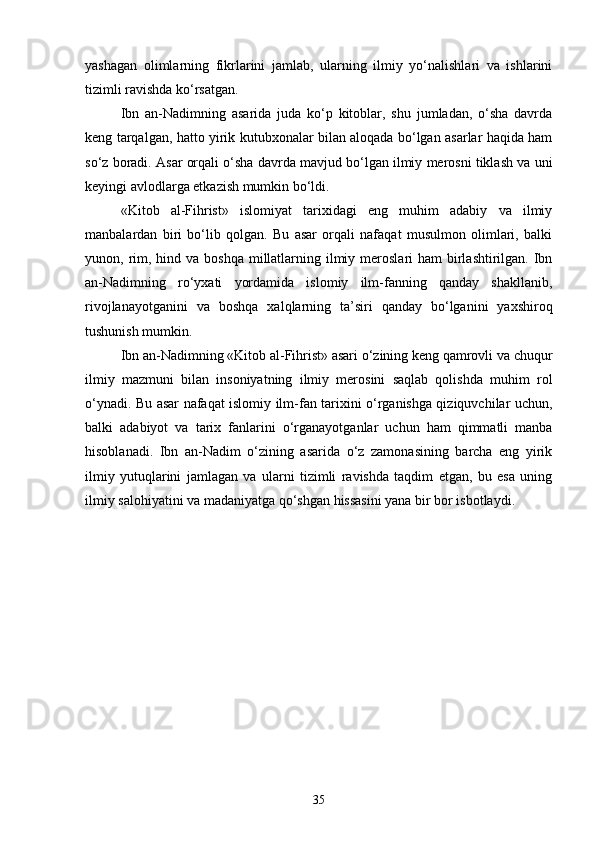 yashagan   olimlarning   fikrlarini   jamlab,   ularning   ilmiy   yo‘nalishlari   va   ishlarini
tizimli ravishda ko‘rsatgan.
Ibn   an-Nadimning   asarida   juda   ko‘p   kitoblar,   shu   jumladan,   o‘sha   davrda
keng tarqalgan, hatto yirik kutubxonalar bilan aloqada bo‘lgan asarlar haqida ham
so‘z boradi. Asar orqali o‘sha davrda mavjud bo‘lgan ilmiy merosni tiklash va uni
keyingi avlodlarga etkazish mumkin bo‘ldi.
«Kit о b   al-Fihrist»   islomiyat   tarixidagi   eng   muhim   adabiy   va   ilmiy
manbalardan   biri   bo‘lib   qolgan.   Bu   asar   orqali   nafaqat   musulmon   olimlari,   balki
yunon, rim, hind va boshqa  millatlarning ilmiy meroslari  ham  birlashtirilgan. Ibn
an-Nadimning   ro‘yxati   yordamida   islomiy   ilm-fanning   qanday   shakllanib,
rivojlanayotganini   va   boshqa   xalqlarning   ta’siri   qanday   bo‘lganini   yaxshiroq
tushunish mumkin.
Ibn an-Nadimning «Kit о b al-Fihrist» asari o‘zining keng qamrovli va chuqur
ilmiy   mazmuni   bilan   insoniyatning   ilmiy   merosini   saqlab   qolishda   muhim   rol
o‘ynadi. Bu asar nafaqat islomiy ilm-fan tarixini o‘rganishga qiziquvchilar uchun,
balki   adabiyot   va   tarix   fanlarini   o‘rganayotganlar   uchun   ham   qimmatli   manba
hisoblanadi.   Ibn   an-Nadim   o‘zining   asarida   o‘z   zamonasining   barcha   eng   yirik
ilmiy   yutuqlarini   jamlagan   va   ularni   tizimli   ravishda   taqdim   etgan,   bu   esa   uning
ilmiy salohiyatini va madaniyatga qo‘shgan hissasini yana bir bor isbotlaydi.
35 