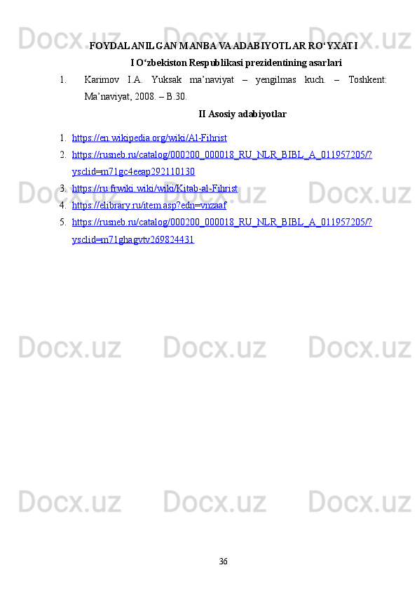 FOYDALANILGAN MANBA VA ADABIYOTLAR RO‘YXATI
I O zbekiston Respublikasi prezidentining asarlariʻ
1. Karimov   I.A.   Yuksak   ma’naviyat   –   yengilmas   kuch.   –   Toshkent:
Ma’naviyat, 2008. – B.30.
II Asosiy adabiyotlar
1. https://en.wikipedia.org/wiki/Al-Fihrist   
2. https://rusneb.ru/catalog/000200_000018_RU_NLR_BIBL_A_011957205/?   
ysclid=m71gc4eeap292110130
3. https://ru.frwiki.wiki/wiki/Kitab-al-Fihrist     
4. https://elibrary.ru/item.asp?edn=vnzaaf   
5. https://rusneb.ru/catalog/000200_000018_RU_NLR_BIBL_A_011957205/?   
ysclid=m71ghagvtv269824431  
36 