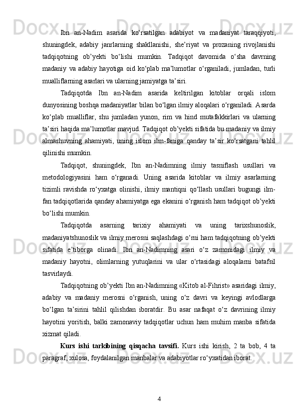 Ibn   an-Nadim   asarida   ko‘rsatilgan   adabiyot   va   madaniyat   taraqqiyoti,
shuningdek,   adabiy   janrlarning   shakllanishi,   she’riyat   va   prozaning   rivojlanishi
tadqiqotning   ob’yekti   bo‘lishi   mumkin.   Tadqiqot   davomida   o‘sha   davrning
madaniy   va   adabiy   hayotiga   oid   ko‘plab   ma’lumotlar   o‘rganiladi,   jumladan,   turli
mualliflarning asarlari va ularning jamiyatga ta’siri.
Tadqiqotda   Ibn   an-Nadim   asarida   keltirilgan   kitoblar   orqali   islom
dunyosining boshqa madaniyatlar bilan bo‘lgan ilmiy aloqalari o‘rganiladi. Asarda
ko‘plab   mualliflar,   shu   jumladan   yunon,   rim   va   hind   mutafakkirlari   va   ularning
ta’siri haqida ma’lumotlar mavjud. Tadqiqot ob’yekti sifatida bu madaniy va ilmiy
almashuvning   ahamiyati,   uning   islom   ilm-faniga   qanday   ta’sir   ko‘rsatgani   tahlil
qilinishi mumkin.
Tadqiqot,   shuningdek,   Ibn   an-Nadimning   ilmiy   tasniflash   usullari   va
metodologiyasini   ham   o‘rganadi.   Uning   asarida   kitoblar   va   ilmiy   asarlarning
tizimli   ravishda   ro‘yxatga   olinishi,   ilmiy   mantiqni   qo‘llash   usullari   bugungi   ilm-
fan tadqiqotlarida qanday ahamiyatga ega ekanini o‘rganish ham tadqiqot ob’yekti
bo‘lishi mumkin.
Tadqiqotda   asarning   tarixiy   ahamiyati   va   uning   tarixshunoslik,
madaniyatshunoslik va ilmiy merosni saqlashdagi o‘rni ham tadqiqotning ob’yekti
sifatida   e’tiborga   olinadi.   Ibn   an-Nadimning   asari   o‘z   zamonidagi   ilmiy   va
madaniy   hayotni,   olimlarning   yutuqlarini   va   ular   o‘rtasidagi   aloqalarni   batafsil
tasvirlaydi.
Tadqiqotning ob’yekti Ibn an-Nadimning «Kit о b al-Fihrist» asaridagi ilmiy,
adabiy   va   madaniy   merosni   o‘rganish,   uning   o‘z   davri   va   keyingi   avlodlarga
bo‘lgan   ta’sirini   tahlil   qilishdan   iboratdir.   Bu   asar   nafaqat   o‘z   davrining   ilmiy
hayotini   yoritish,   balki   zamonaviy   tadqiqotlar   uchun   ham   muhim   manba   sifatida
xizmat qiladi.
Kurs   ishi   tarkibining   qisqacha   tavsifi.   Kurs   ishi   kirish,   2   ta   bob,   4   ta
paragraf, xulosa, foydalanilgan manbalar va adabiyotlar ro‘yxatidan iborat.
4 