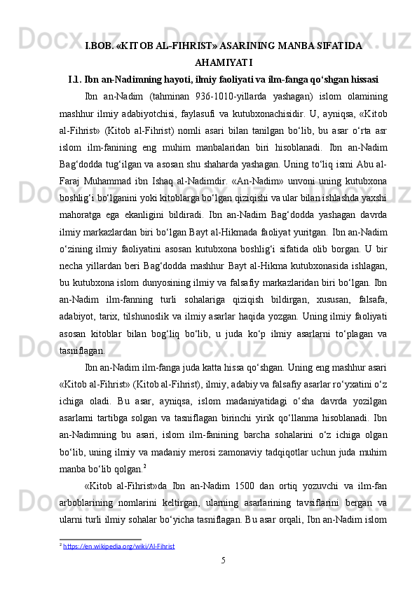 I.BOB. «KITОB AL-FIHRIST» ASARINING MANBA SIFATIDA
AHAMIYATI
I.1.  Ibn an-Nadimning hayoti, ilmiy faoliyati va ilm-fanga qo‘shgan hissasi
Ibn   an-Nadim   (tahminan   936-1010-yillarda   yashagan)   islom   olamining
mashhur   ilmiy   adabiyotchisi,   faylasufi   va   kutubxonachisidir.   U,   ayniqsa,   «Kit о b
al-Fihrist»   (Kitob   al-Fihrist)   nomli   asari   bilan   tanilgan   bo‘lib,   bu   asar   o‘rta   asr
islom   ilm-fanining   eng   muhim   manbalaridan   biri   hisoblanadi.   Ibn   an-Nadim
Bag‘dodda tug‘ilgan va asosan shu shaharda yashagan. Uning to‘liq ismi Abu al-
Faraj   Muhammad   ibn   Ishaq   al-Nadimdir.   «An-Nadim»   unvoni   uning   kutubxona
boshlig‘i bo‘lganini yoki kitoblarga bo‘lgan qiziqishi va ular bilan ishlashda yaxshi
mahoratga   ega   ekanligini   bildiradi.   Ibn   an-Nadim   Bag‘dodda   yashagan   davrda
ilmiy markazlardan biri bo‘lgan Bayt al-Hikmada faoliyat yuritgan.   Ibn an-Nadim
o‘zining   ilmiy   faoliyatini   asosan   kutubxona   boshlig‘i   sifatida   olib   borgan.   U   bir
necha   yillardan   beri   Bag‘dodda   mashhur   Bayt   al-Hikma   kutubxonasida   ishlagan,
bu kutubxona islom dunyosining ilmiy va falsafiy markazlaridan biri bo‘lgan. Ibn
an-Nadim   ilm-fanning   turli   sohalariga   qiziqish   bildirgan,   xususan,   falsafa,
adabiyot, tarix, tilshunoslik  va ilmiy asarlar  haqida yozgan.  Uning ilmiy faoliyati
asosan   kitoblar   bilan   bog‘liq   bo‘lib,   u   juda   ko‘p   ilmiy   asarlarni   to‘plagan   va
tasniflagan.
Ibn an-Nadim ilm-fanga juda katta hissa qo‘shgan. Uning eng mashhur asari
«Kit о b al-Fihrist» (Kitob al-Fihrist), ilmiy, adabiy va falsafiy asarlar ro‘yxatini o‘z
ichiga   oladi.   Bu   asar,   ayniqsa,   islom   madaniyatidagi   o‘sha   davrda   yozilgan
asarlarni   tartibga   solgan   va   tasniflagan   birinchi   yirik   qo‘llanma   hisoblanadi.   Ibn
an-Nadimning   bu   asari,   islom   ilm-fanining   barcha   sohalarini   o‘z   ichiga   olgan
bo‘lib,  uning ilmiy va  madaniy  merosi  zamonaviy  tadqiqotlar  uchun  juda muhim
manba bo‘lib qolgan. 2
«Kit о b   al-Fihrist»da   Ibn   an-Nadim   1500   dan   ortiq   yozuvchi   va   ilm-fan
arboblarining   nomlarini   keltirgan,   ularning   asarlarining   tavsiflarini   bergan   va
ularni turli ilmiy sohalar bo‘yicha tasniflagan. Bu asar orqali, Ibn an-Nadim islom
2
  https://en.wikipedia.org/wiki/Al-Fihrist  
5 