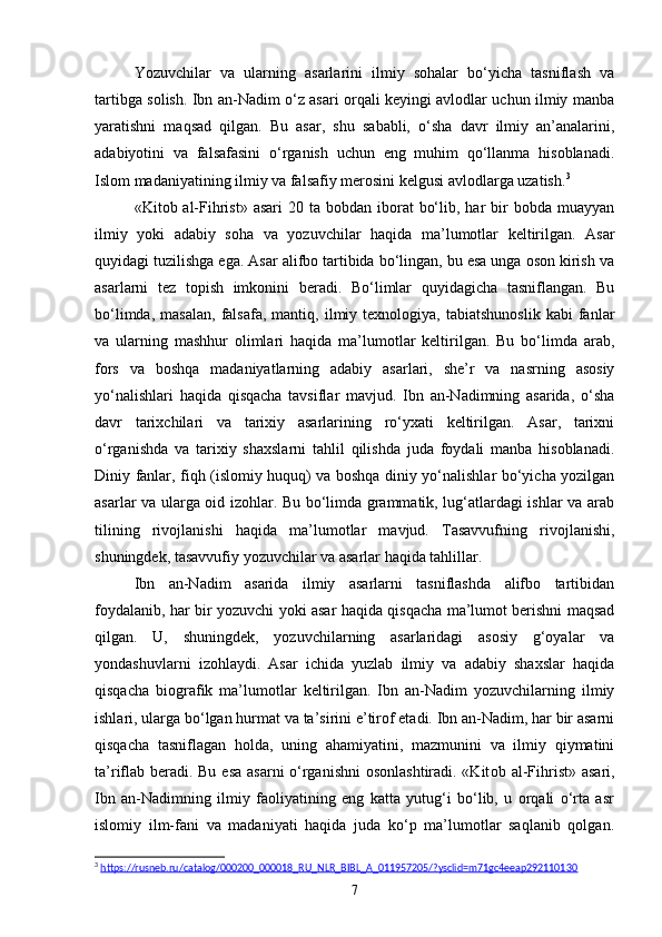 Yozuvchilar   va   ularning   asarlarini   ilmiy   sohalar   bo‘yicha   tasniflash   va
tartibga solish. Ibn an-Nadim o‘z asari orqali keyingi avlodlar uchun ilmiy manba
yaratishni   maqsad   qilgan.   Bu   asar,   shu   sababli,   o‘sha   davr   ilmiy   an’analarini,
adabiyotini   va   falsafasini   o‘rganish   uchun   eng   muhim   qo‘llanma   hisoblanadi.
Islom madaniyatining ilmiy va falsafiy merosini kelgusi avlodlarga uzatish. 3
«Kit о b al-Fihrist»  asari   20 ta  bobdan  iborat   bo‘lib,  har   bir   bobda  muayyan
ilmiy   yoki   adabiy   soha   va   yozuvchilar   haqida   ma’lumotlar   keltirilgan.   Asar
quyidagi tuzilishga ega. Asar alifbo tartibida bo‘lingan, bu esa unga oson kirish va
asarlarni   tez   topish   imkonini   beradi.   Bo‘limlar   quyidagicha   tasniflangan.   Bu
bo‘limda,   masalan,   falsafa,   mantiq,  ilmiy  texnologiya,   tabiatshunoslik   kabi   fanlar
va   ularning   mashhur   olimlari   haqida   ma’lumotlar   keltirilgan.   Bu   bo‘limda   arab,
fors   va   boshqa   madaniyatlarning   adabiy   asarlari,   she’r   va   nasrning   asosiy
yo‘nalishlari   haqida   qisqacha   tavsiflar   mavjud.   Ibn   an-Nadimning   asarida,   o‘sha
davr   tarixchilari   va   tarixiy   asarlarining   ro‘yxati   keltirilgan.   Asar,   tarixni
o‘rganishda   va   tarixiy   shaxslarni   tahlil   qilishda   juda   foydali   manba   hisoblanadi.
Diniy fanlar, fiqh (islomiy huquq) va boshqa diniy yo‘nalishlar bo‘yicha yozilgan
asarlar va ularga oid izohlar. Bu bo‘limda grammatik, lug‘atlardagi ishlar va arab
tilining   rivojlanishi   haqida   ma’lumotlar   mavjud.   Tasavvufning   rivojlanishi,
shuningdek, tasavvufiy yozuvchilar va asarlar haqida tahlillar.
Ibn   an-Nadim   asarida   ilmiy   asarlarni   tasniflashda   alifbo   tartibidan
foydalanib, har bir yozuvchi yoki asar haqida qisqacha ma’lumot berishni maqsad
qilgan.   U,   shuningdek,   yozuvchilarning   asarlaridagi   asosiy   g‘oyalar   va
yondashuvlarni   izohlaydi.   Asar   ichida   yuzlab   ilmiy   va   adabiy   shaxslar   haqida
qisqacha   biografik   ma’lumotlar   keltirilgan.   Ibn   an-Nadim   yozuvchilarning   ilmiy
ishlari, ularga bo‘lgan hurmat va ta’sirini e’tirof etadi. Ibn an-Nadim, har bir asarni
qisqacha   tasniflagan   holda,   uning   ahamiyatini,   mazmunini   va   ilmiy   qiymatini
ta’riflab beradi. Bu esa asarni  o‘rganishni  osonlashtiradi. «Kit о b al-Fihrist» asari,
Ibn   an-Nadimning   ilmiy   faoliyatining   eng   katta   yutug‘i   bo‘lib,   u   orqali   o‘rta   asr
islomiy   ilm-fani   va   madaniyati   haqida   juda   ko‘p   ma’lumotlar   saqlanib   qolgan.
3
  https://rusneb.ru/catalog/000200_000018_RU_NLR_BIBL_A_011957205/?ysclid=m71gc4eeap292110130  
7 