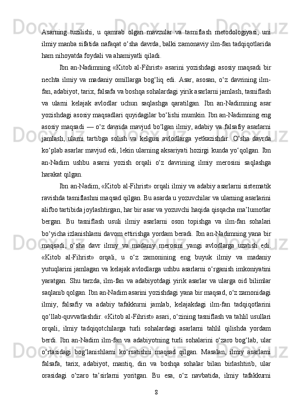 Asarning   tuzilishi,   u   qamrab   olgan   mavzular   va   tasniflash   metodologiyasi,   uni
ilmiy manba sifatida nafaqat o‘sha davrda, balki zamonaviy ilm-fan tadqiqotlarida
ham nihoyatda foydali va ahamiyatli qiladi.
Ibn  an-Nadimning  «Kit о b  al-Fihrist»  asarini  yozishdagi  asosiy  maqsadi   bir
nechta   ilmiy   va   madaniy   omillarga   bog‘liq   edi.   Asar,   asosan,   o‘z   davrining   ilm-
fan, adabiyot, tarix, falsafa va boshqa sohalardagi yirik asarlarni jamlash, tasniflash
va   ularni   kelajak   avlodlar   uchun   saqlashga   qaratilgan.   Ibn   an-Nadimning   asar
yozishdagi asosiy maqsadlari quyidagilar bo‘lishi mumkin. Ibn an-Nadimning eng
asosiy maqsadi  — o‘z davrida mavjud bo‘lgan ilmiy, adabiy va falsafiy asarlarni
jamlash,   ularni   tartibga   solish   va   kelgusi   avlodlarga   yetkazishdir.   O‘sha   davrda
ko‘plab asarlar mavjud edi, lekin ularning aksariyati hozirgi kunda yo‘qolgan. Ibn
an-Nadim   ushbu   asarni   yozish   orqali   o‘z   davrining   ilmiy   merosini   saqlashga
harakat qilgan.
Ibn an-Nadim, «Kit о b al-Fihrist» orqali ilmiy va adabiy asarlarni sistematik
ravishda tasniflashni maqsad qilgan. Bu asarda u yozuvchilar va ularning asarlarini
alifbo tartibida joylashtirgan, har bir asar va yozuvchi haqida qisqacha ma’lumotlar
bergan.   Bu   tasniflash   usuli   ilmiy   asarlarni   oson   topishga   va   ilm-fan   sohalari
bo‘yicha izlanishlarni davom ettirishga yordam beradi. Ibn an-Nadimning yana bir
maqsadi,   o‘sha   davr   ilmiy   va   madaniy   merosini   yangi   avlodlarga   uzatish   edi.
«Kit о b   al-Fihrist»   orqali,   u   o‘z   zamonining   eng   buyuk   ilmiy   va   madaniy
yutuqlarini jamlagan va kelajak avlodlarga ushbu asarlarni o‘rganish imkoniyatini
yaratgan.  Shu   tarzda,   ilm-fan   va  adabiyotdagi   yirik  asarlar   va  ularga   oid  bilimlar
saqlanib qolgan. Ibn an-Nadim asarini yozishdagi yana bir maqsad, o‘z zamonidagi
ilmiy,   falsafiy   va   adabiy   tafakkurni   jamlab,   kelajakdagi   ilm-fan   tadqiqotlarini
qo‘llab-quvvatlashdir. «Kit о b al-Fihrist» asari, o‘zining tasniflash va tahlil usullari
orqali,   ilmiy   tadqiqotchilarga   turli   sohalardagi   asarlarni   tahlil   qilishda   yordam
berdi.   Ibn   an-Nadim   ilm-fan   va   adabiyotning   turli   sohalarini   o‘zaro   bog‘lab,   ular
o‘rtasidagi   bog‘lanishlarni   ko‘rsatishni   maqsad   qilgan.   Masalan,   ilmiy   asarlarni
falsafa,   tarix,   adabiyot,   mantiq,   din   va   boshqa   sohalar   bilan   birlashtirib,   ular
orasidagi   o‘zaro   ta’sirlarni   yoritgan.   Bu   esa,   o‘z   navbatida,   ilmiy   tafakkurni
8 