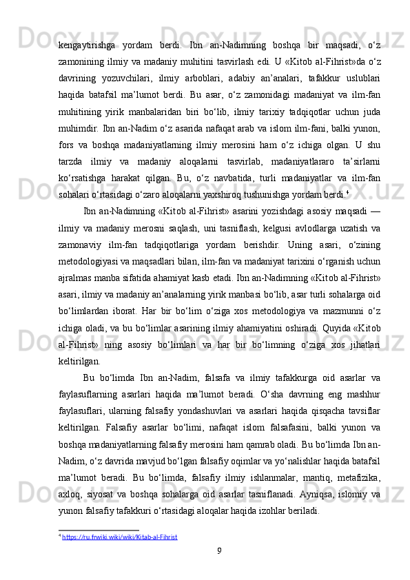 kengaytirishga   yordam   berdi.   Ibn   an-Nadimning   boshqa   bir   maqsadi,   o‘z
zamonining  ilmiy   va  madaniy   muhitini   tasvirlash   edi.   U  «Kit о b  al-Fihrist»da   o‘z
davrining   yozuvchilari,   ilmiy   arboblari,   adabiy   an’analari,   tafakkur   uslublari
haqida   batafsil   ma’lumot   berdi.   Bu   asar,   o‘z   zamonidagi   madaniyat   va   ilm-fan
muhitining   yirik   manbalaridan   biri   bo‘lib,   ilmiy   tarixiy   tadqiqotlar   uchun   juda
muhimdir. Ibn an-Nadim o‘z asarida nafaqat  arab va islom ilm-fani, balki yunon,
fors   va   boshqa   madaniyatlarning   ilmiy   merosini   ham   o‘z   ichiga   olgan.   U   shu
tarzda   ilmiy   va   madaniy   aloqalarni   tasvirlab,   madaniyatlararo   ta’sirlarni
ko‘rsatishga   harakat   qilgan.   Bu,   o‘z   navbatida,   turli   madaniyatlar   va   ilm-fan
sohalari o‘rtasidagi o‘zaro aloqalarni yaxshiroq tushunishga yordam berdi. 4
Ibn   an-Nadimning   «Kit о b   al-Fihrist»   asarini   yozishdagi   asosiy   maqsadi   —
ilmiy   va   madaniy   merosni   saqlash,   uni   tasniflash,   kelgusi   avlodlarga   uzatish   va
zamonaviy   ilm-fan   tadqiqotlariga   yordam   berishdir.   Uning   asari,   o‘zining
metodologiyasi va maqsadlari bilan, ilm-fan va madaniyat tarixini o‘rganish uchun
ajralmas manba sifatida ahamiyat kasb etadi. Ibn an-Nadimning «Kit о b al-Fihrist»
asari, ilmiy va madaniy an’analarning yirik manbasi bo‘lib, asar turli sohalarga oid
bo‘limlardan   iborat.   Har   bir   bo‘lim   o‘ziga   xos   metodologiya   va   mazmunni   o‘z
ichiga oladi, va bu bo‘limlar asarining ilmiy ahamiyatini oshiradi. Quyida «Kit о b
al-Fihrist»   ning   asosiy   bo‘limlari   va   har   bir   bo‘limning   o‘ziga   xos   jihatlari
keltirilgan.
Bu   bo‘limda   Ibn   an-Nadim,   falsafa   va   ilmiy   tafakkurga   oid   asarlar   va
faylasuflarning   asarlari   haqida   ma’lumot   beradi.   O‘sha   davrning   eng   mashhur
faylasuflari,   ularning   falsafiy   yondashuvlari   va   asarlari   haqida   qisqacha   tavsiflar
keltirilgan.   Falsafiy   asarlar   bo‘limi,   nafaqat   islom   falsafasini,   balki   yunon   va
boshqa madaniyatlarning falsafiy merosini ham qamrab oladi. Bu bo‘limda Ibn an-
Nadim, o‘z davrida mavjud bo‘lgan falsafiy oqimlar va yo‘nalishlar haqida batafsil
ma’lumot   beradi.   Bu   bo‘limda,   falsafiy   ilmiy   ishlanmalar,   mantiq,   metafizika,
axloq,   siyosat   va   boshqa   sohalarga   oid   asarlar   tasniflanadi.   Ayniqsa,   islomiy   va
yunon falsafiy tafakkuri o‘rtasidagi aloqalar haqida izohlar beriladi.
4
  https://ru.frwiki.wiki/wiki/Kitab-al-Fihrist  
9 