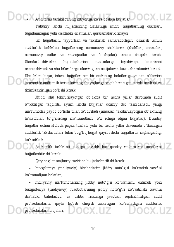 - Auditorlik tashkilotining ixtiyoriga ko‘ra boshqa hujjatlar.
Yakuniy   ishchi   hujjatlarning   tuzilishiga   ishchi   hujjatlarning   eskizlari,
tugallanmagan yoki dastlabki eslatmalar, qoralamalar kirmaydi.
Ish   hujjatlarini   tayyorlash   va   tekshirish   samaradorligini   oshirish   uchun
auditorlik   tashkiloti   hujjatlarning   namunaviy   shakllarini   (shakllar,   anketalar,
namunaviy   xatlar   va   murojaatlar   va   boshqalar)   ishlab   chiqishi   kerak.
Standartlashtirishni   hujjatlashtirish   auditorlarga   topshiriqni   bajarishni
osonlashtiradi va shu bilan birga ularning ish natijalarini kuzatish imkonini beradi.
Shu   bilan   birga,   ishchi   hujjatlar   har   bir   auditning   holatlariga   va   uni   o‘tkazish
jarayonida auditorlik tashkilotining ehtiyojlariga javob beradigan tarzda tuzilishi va
tizimlashtirilgan bo‘lishi kerak.
Xuddi   shu   tekshirilayotgan   ob’ektda   bir   necha   yillar   davomida   audit
o‘tkazilgan   taqdirda,   ayrim   ishchi   hujjatlar   doimiy   deb   tasniflanadi,   yangi
ma’lumotlar paydo bo‘lishi bilan to‘ldiriladi (masalan, tekshirilayotgan ob’ektning
ta’sischilari   to‘g‘risidagi   ma’lumotlarni   o‘z   ichiga   olgan   hujjatlar).   Bunday
hujjatlar   uchun   alohida  papka   tuziladi   yoki   bir   necha   yillar   davomida   o‘tkazilgan
auditorlik   tekshiruvlari   bilan   bog‘liq   hujjat   qaysi   ishchi   hujjatlarda   saqlanganligi
ko‘rsatiladi.
Auditorlik   tashkiloti   auditga   tegishli   har   qanday   muhim   ma’lumotlarni
hujjatlashtirishi kerak.
Quyidagilar majburiy ravishda hujjatlashtirilishi kerak:
- buxgalteriya   (moliyaviy)   hisobotlarini   jiddiy   noto‘g‘ri   ko‘rsatish   xavfini
ko‘rsatadigan holatlar;
- moliyaviy   ma’lumotlarning   jiddiy   noto‘g‘ri   ko‘rsatilishi   ehtimoli   yoki
buxgalteriya   (moliyaviy)   hisobotlarining   jiddiy   noto‘g‘ri   ko‘rsatilishi   xavfini
dastlabki   baholashni   va   ushbu   risklarga   javoban   rejalashtirilgan   audit
protseduralarini   qayta   ko‘rib   chiqish   zarurligini   ko‘rsatadigan   auditorlik
protseduralari natijalari;
10 