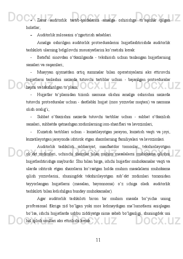 - Zarur   auditorlik   tartib-qoidalarini   amalga   oshirishga   to‘sqinlik   qilgan
holatlar;
- Auditorlik xulosasini o‘zgartirish sabablari.
Amalga   oshirilgan   auditorlik   protseduralarini   hujjatlashtirishda   auditorlik
tashkiloti ularning belgilovchi xususiyatlarini ko‘rsatishi kerak:
- Batafsil   sinovdan   o‘tkazilganda   -   tekshirish   uchun   tanlangan   hujjatlarning
sanalari va raqamlari;
- Muayyan   qiymatdan   ortiq   summalar   bilan   operatsiyalarni   aks   ettiruvchi
hujjatlarni   tanlashni   nazarda   tutuvchi   tartiblar   uchun   -   bajarilgan   protseduralar
hajmi va tekshirilgan to‘plam;
- Hujjatlar   to‘plamidan   tizimli   namuna   olishni   amalga   oshirishni   nazarda
tutuvchi protseduralar  uchun -  dastlabki  hujjat  (mos yozuvlar  nuqtasi)  va namuna
olish oralig‘i;
- Suhbat   o‘tkazishni   nazarda   tutuvchi   tartiblar   uchun   -   suhbat   o‘tkazilish
sanalari, suhbatda qatnashgan xodimlarning ism-shariflari va lavozimlari;
- Kuzatish   tartiblari   uchun   -   kuzatilayotgan   jarayon,   kuzatish   vaqti   va   joyi,
kuzatilayotgan jarayonda ishtirok etgan shaxslarning familiyalari va lavozimlari.
Auditorlik   tashkiloti   rahbariyat,   manfaatdor   tomonlar,   tekshirilayotgan
ob’ekt   xodimlari,   uchinchi   shaxslar   bilan   muhim   masalalarni   muhokama   qilishni
hujjatlashtirishga majburdir. Shu bilan birga, ishchi hujjatlar muhokamalar vaqti va
ularda   ishtirok   etgan   shaxslarni   ko‘rsatgan   holda   muhim   masalalarni   muhokama
qilish   yozuvlarini,   shuningdek   tekshirilayotgan   sub’ekt   xodimlari   tomonidan
tayyorlangan   hujjatlarni   (masalan,   bayonnoma)   o‘z   ichiga   oladi.   auditorlik
tashkiloti bilan kelishilgan bunday muhokamalar).
Agar   auditorlik   tashkiloti   biron   bir   muhim   masala   bo‘yicha   uning
professional   fikriga   zid   bo‘lgan   yoki   mos   kelmaydigan   ma’lumotlarni   aniqlagan
bo‘lsa, ishchi hujjatlarda ushbu ziddiyatga nima sabab bo‘lganligi, shuningdek uni
hal qilish usullari aks ettirilishi kerak.
11 