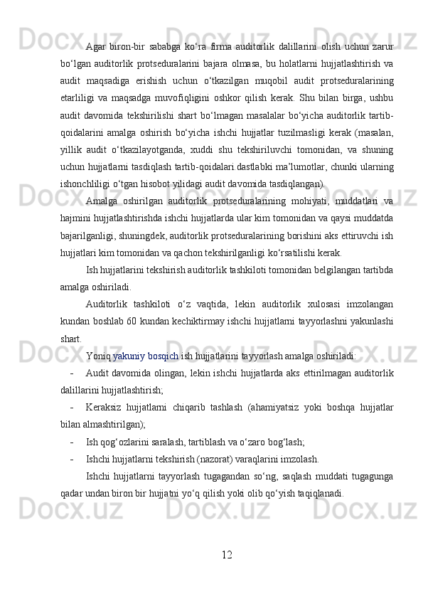 Agar   biron-bir   sababga   ko‘ra   firma   auditorlik   dalillarini   olish   uchun   zarur
bo‘lgan   auditorlik   protseduralarini   bajara   olmasa,   bu   holatlarni   hujjatlashtirish   va
audit   maqsadiga   erishish   uchun   o‘tkazilgan   muqobil   audit   protseduralarining
etarliligi   va   maqsadga   muvofiqligini   oshkor   qilish   kerak.   Shu   bilan   birga,   ushbu
audit   davomida   tekshirilishi   shart   bo‘lmagan   masalalar   bo‘yicha   auditorlik   tartib-
qoidalarini   amalga   oshirish   bo‘yicha   ishchi   hujjatlar   tuzilmasligi   kerak   (masalan,
yillik   audit   o‘tkazilayotganda,   xuddi   shu   tekshiriluvchi   tomonidan,   va   shuning
uchun hujjatlarni tasdiqlash tartib-qoidalari.dastlabki ma’lumotlar, chunki ularning
ishonchliligi o‘tgan hisobot yilidagi audit davomida tasdiqlangan).
Amalga   oshirilgan   auditorlik   protseduralarining   mohiyati,   muddatlari   va
hajmini hujjatlashtirishda ishchi hujjatlarda ular kim tomonidan va qaysi muddatda
bajarilganligi, shuningdek, auditorlik protseduralarining borishini aks ettiruvchi ish
hujjatlari kim tomonidan va qachon tekshirilganligi ko‘rsatilishi kerak.
Ish hujjatlarini tekshirish auditorlik tashkiloti tomonidan belgilangan tartibda
amalga oshiriladi.
Auditorlik   tashkiloti   o‘z   vaqtida,   lekin   auditorlik   xulosasi   imzolangan
kundan boshlab 60 kundan kechiktirmay ishchi hujjatlarni tayyorlashni yakunlashi
shart.
Yoniq   yakuniy bosqich   ish hujjatlarini tayyorlash amalga oshiriladi:
- Audit davomida olingan, lekin ishchi  hujjatlarda aks ettirilmagan auditorlik
dalillarini hujjatlashtirish;
- Keraksiz   hujjatlarni   chiqarib   tashlash   (ahamiyatsiz   yoki   boshqa   hujjatlar
bilan almashtirilgan);
- Ish qog‘ozlarini saralash, tartiblash va o‘zaro bog‘lash;
- Ishchi hujjatlarni tekshirish (nazorat) varaqlarini imzolash.
Ishchi   hujjatlarni   tayyorlash   tugagandan   so‘ng,   saqlash   muddati   tugagunga
qadar undan biron bir hujjatni yo‘q qilish yoki olib qo‘yish taqiqlanadi.
12 