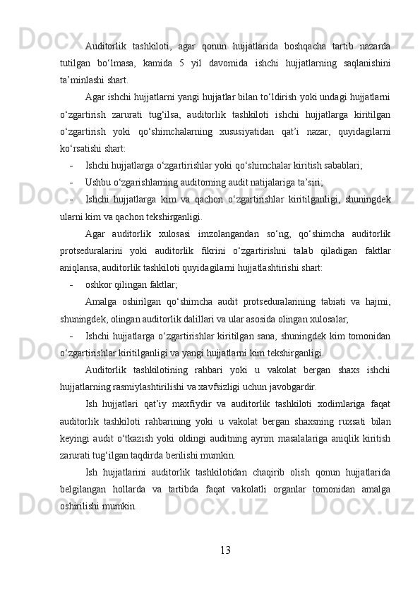 Auditorlik   tashkiloti,   agar   qonun   hujjatlarida   boshqacha   tartib   nazarda
tutilgan   bo‘lmasa,   kamida   5   yil   davomida   ishchi   hujjatlarning   saqlanishini
ta’minlashi shart.
Agar ishchi hujjatlarni yangi hujjatlar bilan to‘ldirish yoki undagi hujjatlarni
o‘zgartirish   zarurati   tug‘ilsa,   auditorlik   tashkiloti   ishchi   hujjatlarga   kiritilgan
o‘zgartirish   yoki   qo‘shimchalarning   xususiyatidan   qat’i   nazar,   quyidagilarni
ko‘rsatishi shart:
- Ishchi hujjatlarga o‘zgartirishlar yoki qo‘shimchalar kiritish sabablari;
- Ushbu o‘zgarishlarning auditorning audit natijalariga ta’siri;
- Ishchi   hujjatlarga   kim   va   qachon   o‘zgartirishlar   kiritilganligi,   shuningdek
ularni kim va qachon tekshirganligi.
Agar   auditorlik   xulosasi   imzolangandan   so‘ng,   qo‘shimcha   auditorlik
protseduralarini   yoki   auditorlik   fikrini   o‘zgartirishni   talab   qiladigan   faktlar
aniqlansa, auditorlik tashkiloti quyidagilarni hujjatlashtirishi shart:
- oshkor qilingan faktlar;
Amalga   oshirilgan   qo‘shimcha   audit   protseduralarining   tabiati   va   hajmi,
shuningdek, olingan auditorlik dalillari va ular asosida olingan xulosalar;
- Ishchi hujjatlarga o‘zgartirishlar kiritilgan sana, shuningdek kim  tomonidan
o‘zgartirishlar kiritilganligi va yangi hujjatlarni kim tekshirganligi.
Auditorlik   tashkilotining   rahbari   yoki   u   vakolat   bergan   shaxs   ishchi
hujjatlarning rasmiylashtirilishi va xavfsizligi uchun javobgardir.
Ish   hujjatlari   qat’iy   maxfiydir   va   auditorlik   tashkiloti   xodimlariga   faqat
auditorlik   tashkiloti   rahbarining   yoki   u   vakolat   bergan   shaxsning   ruxsati   bilan
keyingi   audit   o‘tkazish   yoki   oldingi   auditning   ayrim   masalalariga   aniqlik   kiritish
zarurati tug‘ilgan taqdirda berilishi mumkin.
Ish   hujjatlarini   auditorlik   tashkilotidan   chaqirib   olish   qonun   hujjatlarida
belgilangan   hollarda   va   tartibda   faqat   vakolatli   organlar   tomonidan   amalga
oshirilishi mumkin.
13 