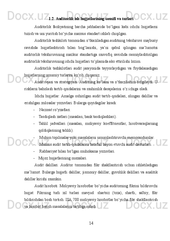 1.2. Auditorlik ish hujjatlarining tasnifi va turlari
Auditorlik   faoliyatining   barcha   jabhalarida   bo‘lgani   kabi   ishchi   hujjatlarni
tuzish va uni yuritish bo‘yicha maxsus standart ishlab chiqilgan.
Auditorlik tashkiloti tomonidan o‘tkaziladigan auditning tekshiruvi majburiy
ravishda   hujjatlashtirish   bilan   bog‘lanishi,   ya’ni   qabul   qilingan   ma’lumotni
auditorlik   tekshiruvining   mazkur   standartiga   muvofiq   ravishda   rasmiylashtirilgan
auditorlik tekshiruvining ishchi hujjatlari to‘plamida aks ettirilishi lozim.
Auditorlik   tashkilotlari   audit   jarayonida   tayyorlaydigan   va   foydalanadigan
hujjatlarning umumiy turlarini ko‘rib chiqamiz.
Audit rejasi va strategiyasi: Auditning ko‘lami va o‘tkazilishini belgilaydi. U
risklarni baholash tartib-qoidalarini va muhimlik darajalarini o‘z ichiga oladi.
Ishchi hujjatlar: Amalga oshirilgan audit tartib-qoidalari, olingan dalillar va
erishilgan xulosalar yozuvlari. Bularga quyidagilar kiradi:
-  Nazorat ro‘yxatlari.
- Tasdiqlash xatlari (masalan, bank tasdiqlashlari).
- Tahlil   jadvallari   (masalan,   moliyaviy   koeffitsientlar,   hisobvaraqlarning
qoldiqlarining tahlili).
-  Muhim topilmalar yoki masalalarni umumlashtiruvchi memorandumlar.
-  Maxsus audit tartib-qoidalarini batafsil bayon etuvchi audit dasturlari.
-  Rahbariyat bilan bo‘lgan muhokama yozuvlari.
- Mijoz hujjatlarining nusxalari.
Audit   dalillari:   Auditor   tomonidan   fikr   shakllantirish   uchun   ishlatiladigan
ma’lumot. Bularga hujjatli dalillar, jismoniy dalillar, guvohlik dalillari va analitik
dalillar kirishi mumkin.
Audit hisoboti: Moliyaviy hisobotlar bo‘yicha auditorning fikrini bildiruvchi
hujjat.   Fikrning   turli   xil   turlari   mavjud:   shartsiz   (toza),   shartli,   salbiy,   fikr
bildirishdan bosh tortish. ISA 700 moliyaviy hisobotlar bo‘yicha fikr shakllantirish
va hisobot berish masalalarini tartibga soladi.
14 
