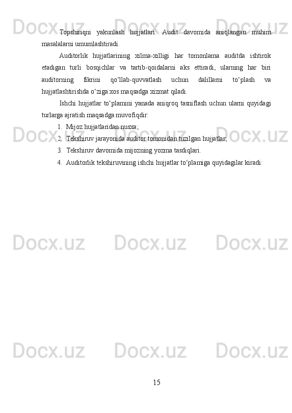 Topshiriqni   yakunlash   hujjatlari:   Audit   davomida   aniqlangan   muhim
masalalarni umumlashtiradi.
Auditorlik   hujjatlarining   xilma-xilligi   har   tomonlama   auditda   ishtirok
etadigan   turli   bosqichlar   va   tartib-qoidalarni   aks   ettiradi,   ularning   har   biri
auditorning   fikrini   qo‘llab-quvvatlash   uchun   dalillarni   to‘plash   va
hujjatlashtirishda o‘ziga xos maqsadga xizmat qiladi.
Ishchi   hujjatlar   to‘plamini   yanada   aniqroq   tasniflash   uchun   ularni   quyidagi
turlarga ajratish maqsadga muvofiqdir:
1. Mijoz hujjatlaridan nusxa;
2. Tekshiruv jarayonida auditor tomonidan tuzilgan hujjatlar;
3. Tekshiruv davomida mijozning yozma tasdiqlari.
4. Auditorlik tekshiruvining ishchi hujjatlar to‘plamiga quyidagilar kiradi:
15 