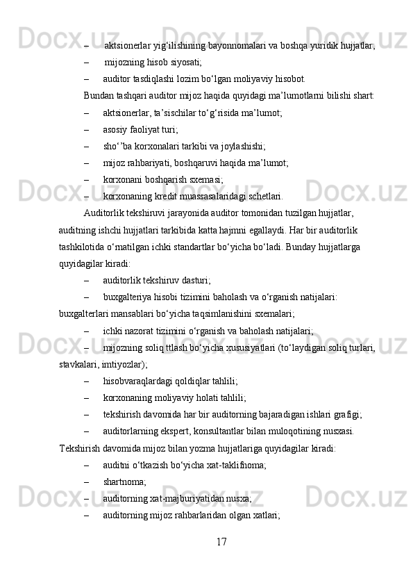 – aktsionerlar   yig‘ilishining   bayonnomalari   va   boshqa   yuridik   hujjatlar;
– mijozning   hisob   siyosati;
– auditor   tasdiqlashi   lozim   bo‘lgan   moliyaviy   hisobot.
Bundan tashqari auditor mijoz haqida quyidagi ma’lumotlarni bilishi shart:
– aktsionerlar, ta’sischilar to‘g‘risida ma’lumot;
– asosiy faoliyat turi;
– sho‘’ba korxonalari tarkibi va joylashishi;
– mijoz rahbariyati, boshqaruvi haqida ma’lumot;
– korxonani boshqarish sxemasi;
– korxonaning kredit muassasalaridagi schetlari.
Auditorlik tekshiruvi jarayonida auditor tomonidan tuzilgan hujjatlar, 
auditning ishchi hujjatlari tarkibida katta hajmni egallaydi. Har bir auditorlik 
tashkilotida o‘rnatilgan ichki standartlar bo‘yicha bo‘ladi. Bunday hujjatlarga 
quyidagilar kiradi:
– auditorlik tekshiruv dasturi;
– buxgalteriya hisobi tizimini baholash va o‘rganish natijalari: 
buxgalterlari mansablari bo‘yicha taqsimlanishini sxemalari;
– ichki nazorat tizimini o‘rganish va baholash natijalari;
– mijozning soliq ttlash bo‘yicha xususiyatlari (to‘laydigan soliq turlari, 
stavkalari, imtiyozlar);
– hisobvaraqlardagi qoldiqlar tahlili;
– korxonaning moliyaviy holati tahlili;
– tekshirish davomida har bir auditorning bajaradigan ishlari grafigi;
– auditorlarning ekspert, konsultantlar bilan muloqotining nusxasi. 
Tekshirish davomida mijoz bilan yozma hujjatlariga quyidagilar kiradi:
– auditni o‘tkazish bo‘yicha xat-taklifnoma;
– shartnoma;
– auditorning xat-majburiyatidan nusxa;
– auditorning mijoz rahbarlaridan olgan xatlari;
17 