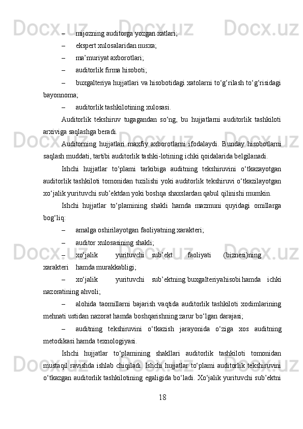 – mijozning auditorga yozgan xatlari;
– ekspert xulosalaridan nusxa;
– ma’muriyat axborotlari;
– auditorlik firma hisoboti;
– buxgalteriya hujjatlari va hisobotidagi xatolarni to‘g‘rilash to‘g‘risidagi
bayonnoma;
– auditorlik tashkilotining xulosasi.
Auditorlik   tekshiruv   tugagandan   so‘ng,   bu   hujjatlarni   auditorlik   tashkiloti
arxiviga saqlashga beradi.
Auditorning   hujjatlari   maxfiy   axborotlarni   ifodalaydi.   Bunday   hisobotlarni
saqlash muddati, tartibi auditorlik tashki-lotining ichki qoidalarida belgilanadi.
Ishchi   hujjatlar   to‘plami   tarkibiga   auditning   tekshiruvini   o‘tkazayotgan
auditorlik tashkiloti  tomonidan tuzilishi  yoki auditorlik tekshiruvi o‘tkazilayotgan
xo‘jalik yurituvchi sub’ektdan yoki boshqa shaxslardan qabul qilinishi mumkin.
Ishchi   hujjatlar   to‘plamining   shakli   hamda   mazmuni   quyidagi   omillarga
bog‘liq:
– amalga oshirilayotgan faoliyatning xarakteri;
– auditor xulosasining shakli;
– xo‘jalik yurituvchi sub’ekt faoliyati (biznesi)ning
xarakteri hamda murakkabligi;
– xo‘jalik yurituvchi sub’ektning buxgalteriya hisobi hamda   ichki
nazoratining ahvoli;
– alohida  taomillarni   bajarish   vaqtida   auditorlik   tashkiloti   xodimlarining
mehnati ustidan nazorat hamda boshqarishning zarur bo‘lgan darajasi;
– auditning   tekshiruvini   o‘tkazish   jarayonida   o‘ziga   xos   auditning
metodikasi hamda texnologiyasi.
Ishchi   hujjatlar   to‘plamining   shakllari   auditorlik   tashkiloti   tomonidan
mustaqil ravishda ishlab chiqiladi. Ishchi hujjatlar to‘plami auditorlik tekshiruvini
o‘tkazgan auditorlik tashkilotining egaligida bo‘ladi. Xo‘jalik yurituvchi sub’ektni
18 