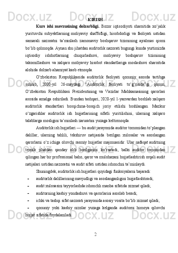 KIRISH
Kurs   ishi   mavzusining   dolzarbligi.   Bozor   iqtisodiyoti   sharoitida   xo‘jalik
yurituvchi   subyektlarning   moliyaviy   shaffofligi,   hisobdorligi   va   faoliyati   ustidan
samarali   nazoratni   ta’minlash   zamonaviy   boshqaruv   tizimining   ajralmas   qismi
bo‘lib qolmoqda. Aynan shu jihatdan auditorlik nazorati bugungi kunda yurtimizda
iqtisodiy   islohotlarning   chuqurlashuvi,   moliyaviy   boshqaruv   tizimining
takomillashuvi   va   xalqaro   moliyaviy   hisobot   standartlariga   moslashuvi   sharoitida
alohida dolzarb ahamiyat kasb etmoqda.
O‘zbekiston   Respublikasida   auditorlik   faoliyati   qonuniy   asosda   tartibga
solinib,   2000-yil   26-maydagi   “Auditorlik   faoliyati   to‘g‘risida”gi   qonun,
O‘zbekiston   Respublikasi   Prezidentining   va   Vazirlar   Mahkamasining   qarorlari
asosida amalga oshiriladi. Bundan tashqari, 2020-yil 1-yanvardan boshlab xalqaro
auditorlik   standartlari   bosqichma-bosqich   joriy   etilishi   boshlangan.   Mazkur
o‘zgarishlar   auditorlik   ish   hujjatlarining   sifatli   yuritilishini,   ularning   xalqaro
talablarga mosligini ta’minlash zaruratini yuzaga keltirmoqda.
Auditorlik ish hujjatlari — bu audit jarayonida auditor tomonidan to‘plangan
dalillar,   ularning   tahlili,   tekshiruv   natijasida   berilgan   xulosalar   va   asoslangan
qarorlarni o‘z ichiga oluvchi rasmiy hujjatlar majmuasidir. Ular nafaqat auditning
texnik   jihatdan   qanday   olib   borilganini   ko‘rsatadi,   balki   auditor   tomonidan
qilingan har bir professional baho, qaror va mulohazani hujjatlashtirish orqali audit
natijalari ustidan nazoratni va audit sifati ustidan ishonchni ta’minlaydi.
Shuningdek, auditorlik ish hujjatlari quyidagi funksiyalarni bajaradi:
- auditorlik dalillarining mavjudligi va asoslanganligini hujjatlashtiradi;
- audit xulosasini tayyorlashda ishonchli manba sifatida xizmat qiladi;
- auditorning kasbiy yondashuvi va qarorlarini asoslab beradi;
- ichki va tashqi sifat nazorati jarayonida asosiy vosita bo‘lib xizmat qiladi;
- qonuniy   yoki   kasbiy   nizolar   yuzaga   kelganda   auditorni   himoya   qiluvchi
hujjat sifatida foydalaniladi.
2 