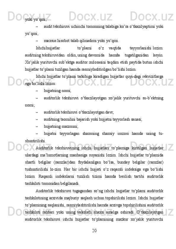 yoki yo‘qmi;
– audit tekshiruvi uchinchi tomonning talabiga ko‘ra o‘tkazilyaptimi yoki
yo‘qmi;
– maxsus hisobot talab qilinadimi yoki yo‘qmi.
Ishchi hujjatlar to‘plami o‘z vaqtida tayyorlanishi  lozim:
auditning tekshiruvidan oldin, uning davomida hamda   tugatilganidan   keyin.
Xo‘jalik yurituvchi sub’ektga auditor xulosasini taqdim etish paytida butun ishchi
hujjatlar to‘plami tuzilgan hamda rasmiylashtirilgan bo‘lishi lozim.
Ishchi hujjatlar to‘plami tarkibiga kiradigan hujjatlar quyi-dagi rekvizitlarga
ega bo‘lishi lozim:
– hujjatning nomi;
– auditorlik   tekshiruvi   o‘tkazilayotgan   xo‘jalik   yurituvchi   su-b’ektning
nomi;
– auditorlik tekshiruvi o‘tkazilayotgan davr;
– auditning taomilini bajarish yoki hujjatni tayyorlash sanasi;
– hujjatning mazmuni;
– hujjatni   tayyorlagan   shaxsning   shaxsiy   imzosi   hamda   uning   tu-
shuntirilishi.
Auditorlik   tekshiruvining   ishchi   hujjatlari   to‘plamiga   kiritilgan   hujjatlar
ulardagi   ma’lumotlarning   manbasiga   suyanishi   lozim.   Ishchi   hujjatlar   to‘plamida
shartli   belgilar   (ramzlar)dan   foydalanilgan   bo‘lsa,   bunday   belgilar   (ramzlar)
tushuntirilishi   lo-zim.   Har   bir   ishchi   hujjati   o‘z   raqamli   indeksiga   ega   bo‘lishi
lozim.   Raqamli   indekslarni   tuzilish   tizimi   hamda   berilish   tartibi   auditorlik
tashkiloti tomonidan belgilanadi.
Auditorlik   tekshiruvi   tugagandan   so‘ng   ishchi   hujjatlar   to‘plami   auditorlik
tashkilotining arxivida majburiy saqlash uchun topshirilishi lozim. Ishchi hujjatlar
to‘plamining saqlanishi, rasmiylashtirilishi hamda arxivga topshirilishini auditorlik
tashkiloti   rahbari   yoki   uning   vakolatli   shaxsi   amalga   oshiradi.   O‘tkazilayotgan
auditorlik   tekshiruvi   ishchi   hujjatlar   to‘plamining   mazkur   xo‘jalik   yurituvchi
20 