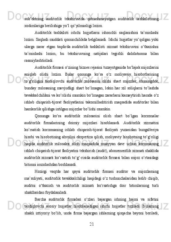 sub’ektning   auditorlik   tekshiruvida   qatnashmayotgan   auditorlik   tashkilotining
xodimlariga berilishiga yo‘l qo‘yilmasligi lozim.
Auditorlik   tashkiloti   ishchi   hujjatlarni   ishonchli   saqlanishini   ta’minlashi
lozim. Saqlash muddati qonunchilikda belgilanadi. Ishchi hujjatlar yo‘qolgan yoki
ularga   zarar   etgan   taqdirda   auditorlik   tashkiloti   xizmat   tekshiruvini   o‘tkazishni
ta’minlashi   lozim,   bu   tekshiruvning   natijalari   tegishli   dalolatnoma   bilan
rasmiylashtiriladi.
Auditorlik firmasi o‘zining biznes rejasini tuzayotganida bo‘lajak mijozlarini
aniqlab     olishi     lozim.     Bular     qonunga     ko‘ra     o‘z     moliyaviy     hisobotlarining
to‘g‘riligini   tasdiqlovchi   auditorlik   xulosasini   olishi   shart   mijozlar,   shuningdek,
bunday   xulosaning   mavjudligi   shart   bo‘lmagan,   lekin   har   xil   soliqlarni   to‘lashda
tavakkalchilikni va ko‘rilishi mumkin bo‘lmagan zararlarni kamaytirish hamda o‘z
ishlab   chiqarish-tijorat   faoliyatlarini   takomillashtirish   maqsadida   auditorlar   bilan
hamkorlik qilishga intilgan mijozlar bo‘lishi mumkin.
Qonunga   ko‘ra   auditorlik   xulosasini   olish   shart   bo‘lgan   korxonalar
auditorlik   firmalarining   doimiy   mijozlari   hisoblanadi.   Auditorlik   xizmatini
ko‘rsatish   korxonaning   ishlab   chiqarish-tijorat   faoliyati   yuzasidan   buxgalteriya
hisobi va hisobotining ahvolini ekspertiza qilish, moliyaviy hisobotning to‘g‘riligi
haqida   auditorlik   xulosaksi   olish   maqsadida   muayyan   davr   uchun   korxonaning
ishlab chiqarish-tijorat faoliyatini tekshirish (audit), abonementlik xizmati shaklida
auditorlik xizmati  ko‘rsatish  to‘g‘-risida auditorlik firmasi  bilan mijoz o‘rtasidagi
bitimni imzolashdan boshlanadi.
Hozirgi   vaqtda   har   qaysi   auditorlik   firmasi   auditor   va   mijozlarning
ma’suliyati,   auditorlik  tavakkalchiligi   haqidagi   o‘z   tushunchalaridan   kelib  chiqib,
auditni   o‘tkazish   va   auditorlik   xizmati   ko‘rsatishga   doir   bitimlarning   turli
shakllaridan foydalaniladi.
Barcha   auditorlik   firmalari   o‘zlari   bajargan   ishning   hajmi   va   sifatini
tasdiqlovchi   asosiy   hujjatlar   hisoblanadigan   ishchi   hujjatlar   tuziladi.   Bularning
shakli   ixtiyoriy   bo‘lib,   unda   firma   bajargan   ishlarning   qisqacha   bayoni   beriladi,
21 