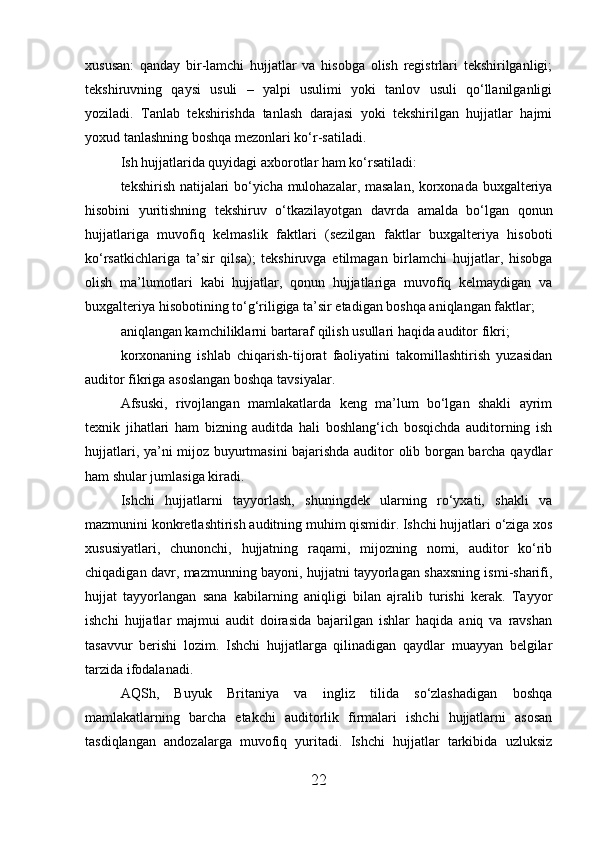 xususan:   qanday   bir-lamchi   hujjatlar   va   hisobga   olish   registrlari   tekshirilganligi;
tekshiruvning   qaysi   usuli   –   yalpi   usulimi   yoki   tanlov   usuli   qo‘llanilganligi
yoziladi.   Tanlab   tekshirishda   tanlash   darajasi   yoki   tekshirilgan   hujjatlar   hajmi
yoxud tanlashning boshqa mezonlari ko‘r-satiladi.
Ish hujjatlarida quyidagi axborotlar ham ko‘rsatiladi:
tekshirish natijalari bo‘yicha mulohazalar, masalan, korxonada buxgalteriya
hisobini   yuritishning   tekshiruv   o‘tkazilayotgan   davrda   amalda   bo‘lgan   qonun
hujjatlariga   muvofiq   kelmaslik   faktlari   (sezilgan   faktlar   buxgalteriya   hisoboti
ko‘rsatkichlariga   ta’sir   qilsa);   tekshiruvga   etilmagan   birlamchi   hujjatlar,   hisobga
olish   ma’lumotlari   kabi   hujjatlar,   qonun   hujjatlariga   muvofiq   kelmaydigan   va
buxgalteriya hisobotining to‘g‘riligiga ta’sir etadigan boshqa aniqlangan faktlar;
aniqlangan kamchiliklarni bartaraf qilish usullari haqida auditor fikri;
korxonaning   ishlab   chiqarish-tijorat   faoliyatini   takomillashtirish   yuzasidan
auditor fikriga asoslangan boshqa tavsiyalar.
Afsuski,   rivojlangan   mamlakatlarda   keng   ma’lum   bo‘lgan   shakli   ayrim
texnik   jihatlari   ham   bizning   auditda   hali   boshlang‘ich   bosqichda   auditorning   ish
hujjatlari, ya’ni mijoz buyurtmasini bajarishda auditor olib borgan barcha qaydlar
ham shular jumlasiga kiradi.
Ishchi   hujjatlarni   tayyorlash,   shuningdek   ularning   ro‘yxati,   shakli   va
mazmunini konkretlashtirish auditning muhim qismidir. Ishchi hujjatlari o‘ziga xos
xususiyatlari,   chunonchi,   hujjatning   raqami,   mijozning   nomi,   auditor   ko‘rib
chiqadigan davr, mazmunning bayoni, hujjatni tayyorlagan shaxsning ismi-sharifi,
hujjat   tayyorlangan   sana   kabilarning   aniqligi   bilan   ajralib   turishi   kerak.   Tayyor
ishchi   hujjatlar   majmui   audit   doirasida   bajarilgan   ishlar   haqida   aniq   va   ravshan
tasavvur   berishi   lozim.   Ishchi   hujjatlarga   qilinadigan   qaydlar   muayyan   belgilar
tarzida ifodalanadi.
AQSh,   Buyuk   Britaniya   va   ingliz   tilida   so‘zlashadigan   boshqa
mamlakatlarning   barcha   etakchi   auditorlik   firmalari   ishchi   hujjatlarni   asosan
tasdiqlangan   andozalarga   muvofiq   yuritadi.   Ishchi   hujjatlar   tarkibida   uzluksiz
22 