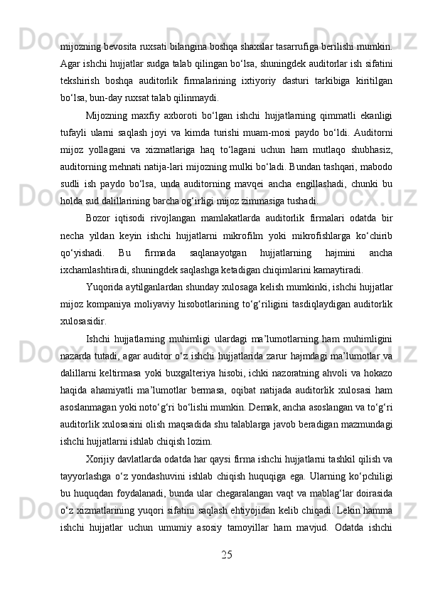mijozning bevosita ruxsati bilangina boshqa shaxslar tasarrufiga berilishi mumkin.
Agar ishchi hujjatlar sudga talab qilingan bo‘lsa, shuningdek auditorlar ish sifatini
tekshirish   boshqa   auditorlik   firmalarining   ixtiyoriy   dasturi   tarkibiga   kiritilgan
bo‘lsa, bun-day ruxsat talab qilinmaydi.
Mijozning   maxfiy   axboroti   bo‘lgan   ishchi   hujjatlarning   qimmatli   ekanligi
tufayli   ularni   saqlash   joyi   va   kimda   turishi   muam-mosi   paydo   bo‘ldi.   Auditorni
mijoz   yollagani   va   xizmatlariga   haq   to‘lagani   uchun   ham   mutlaqo   shubhasiz,
auditorning mehnati natija-lari mijozning mulki bo‘ladi. Bundan tashqari, mabodo
sudli   ish   paydo   bo‘lsa,   unda   auditorning   mavqei   ancha   engillashadi,   chunki   bu
holda sud dalillarining barcha og‘irligi mijoz zimmasiga tushadi.
Bozor   iqtisodi   rivojlangan   mamlakatlarda   auditorlik   firmalari   odatda   bir
necha   yildan   keyin   ishchi   hujjatlarni   mikrofilm   yoki   mikrofishlarga   ko‘chirib
qo‘yishadi.   Bu   firmada   saqlanayotgan   hujjatlarning   hajmini   ancha
ixchamlashtiradi, shuningdek saqlashga ketadigan chiqimlarini kamaytiradi.
Yuqorida aytilganlardan shunday xulosaga kelish mumkinki, ishchi hujjatlar
mijoz   kompaniya   moliyaviy   hisobotlarining   to‘g‘riligini   tasdiqlaydigan   auditorlik
xulosasidir.
Ishchi   hujjatlarning   muhimligi   ulardagi   ma’lumotlarning   ham   muhimligini
nazarda tutadi, agar auditor o‘z ishchi hujjatlarida zarur hajmdagi ma’lumotlar va
dalillarni  keltirmasa yoki  buxgalteriya hisobi, ichki nazoratning ahvoli va hokazo
haqida   ahamiyatli   ma’lumotlar   bermasa,   oqibat   natijada   auditorlik   xulosasi   ham
asoslanmagan yoki noto‘g‘ri bo‘lishi mumkin. Demak, ancha asoslangan va to‘g‘ri
auditorlik xulosasini olish maqsadida shu talablarga javob beradigan mazmundagi
ishchi hujjatlarni ishlab chiqish lozim.
Xorijiy davlatlarda odatda har qaysi firma ishchi hujjatlarni tashkil qilish va
tayyorlashga   o‘z   yondashuvini   ishlab   chiqish   huquqiga   ega.   Ularning   ko‘pchiligi
bu huquqdan foydalanadi, bunda ular chegaralangan vaqt va mablag‘lar doirasida
o‘z xizmatlarining yuqori sifatini saqlash ehtiyojidan kelib chiqadi. Lekin hamma
ishchi   hujjatlar   uchun   umumiy   asosiy   tamoyillar   ham   mavjud.   Odatda   ishchi
25 
