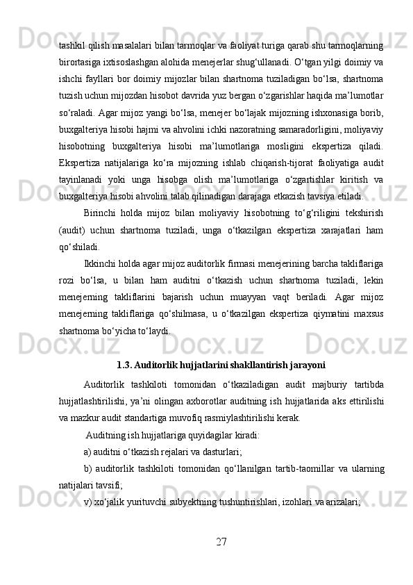 tashkil qilish masalalari bilan tarmoqlar va faoliyat turiga qarab shu tarmoqlarning
birortasiga ixtisoslashgan alohida menejerlar shug‘ullanadi. O‘tgan yilgi doimiy va
ishchi  fayllari  bor  doimiy mijozlar  bilan shartnoma  tuziladigan bo‘lsa,  shartnoma
tuzish uchun mijozdan hisobot davrida yuz bergan o‘zgarishlar haqida ma’lumotlar
so‘raladi. Agar mijoz yangi bo‘lsa, menejer bo‘lajak mijozning ishxonasiga borib,
buxgalteriya hisobi hajmi va ahvolini ichki nazoratning samaradorligini, moliyaviy
hisobotning   buxgalteriya   hisobi   ma’lumotlariga   mosligini   ekspertiza   qiladi.
Ekspertiza   natijalariga   ko‘ra   mijozning   ishlab   chiqarish-tijorat   faoliyatiga   audit
tayinlanadi   yoki   unga   hisobga   olish   ma’lumotlariga   o‘zgartishlar   kiritish   va
buxgalteriya hisobi ahvolini talab qilinadigan darajaga etkazish tavsiya etiladi.
Birinchi   holda   mijoz   bilan   moliyaviy   hisobotning   to‘g‘riligini   tekshirish
(audit)   uchun   shartnoma   tuziladi,   unga   o‘tkazilgan   ekspertiza   xarajatlari   ham
qo‘shiladi.
Ikkinchi holda agar mijoz auditorlik firmasi menejerining barcha takliflariga
rozi   bo‘lsa,   u   bilan   ham   auditni   o‘tkazish   uchun   shartnoma   tuziladi,   lekin
menejerning   takliflarini   bajarish   uchun   muayyan   vaqt   beriladi.   Agar   mijoz
menejerning   takliflariga   qo‘shilmasa,   u   o‘tkazilgan   ekspertiza   qiymatini   maxsus
shartnoma bo‘yicha to‘laydi.
1.3. Auditorlik hujjatlarini shakllantirish jarayoni
Auditorlik   tashkiloti   tomonidan   o‘tkaziladigan   audit   majburiy   tartibda
hujjatlashtirilishi,   ya’ni   olingan   axborotlar   auditning  ish  hujjatlarida  aks   ettirilishi
va mazkur audit standartiga muvofiq rasmiylashtirilishi kerak.
 Auditning ish hujjatlariga quyidagilar kiradi:
a) auditni o‘tkazish rejalari va dasturlari;
b)   auditorlik   tashkiloti   tomonidan   qo‘llanilgan   tartib-taomillar   va   ularning
natijalari tavsifi;
v) xo‘jalik yurituvchi subyektning tushuntirishlari, izohlari va arizalari;
27 