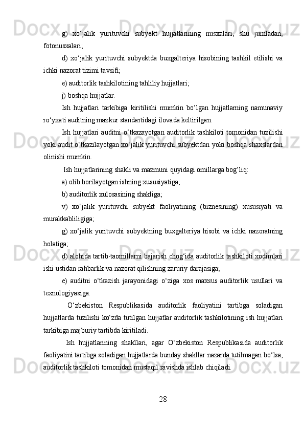 g)   xo‘jalik   yurituvchi   subyekt   hujjatlarining   nusxalari,   shu   jumladan,
fotonusxalari;
d)   xo‘jalik   yurituvchi   subyektda   buxgalteriya   hisobining   tashkil   etilishi   va
ichki nazorat tizimi tavsifi;
e) auditorlik tashkilotining tahliliy hujjatlari;
j) boshqa hujjatlar.
Ish   hujjatlari   tarkibiga   kiritilishi   mumkin   bo‘lgan   hujjatlarning   namunaviy
ro‘yxati auditning mazkur standartidagi ilovada keltirilgan.
Ish   hujjatlari   auditni   o‘tkazayotgan   auditorlik   tashkiloti   tomonidan   tuzilishi
yoki audit o‘tkazilayotgan xo‘jalik yurituvchi subyektdan yoki boshqa shaxslardan
olinishi mumkin.
 Ish hujjatlarining shakli va mazmuni quyidagi omillarga bog‘liq:
a) olib borilayotgan ishning xususiyatiga;
b) auditorlik xulosasining shakliga;
v)   xo‘jalik   yurituvchi   subyekt   faoliyatining   (biznesining)   xususiyati   va
murakkabliligiga;
g)   xo‘jalik   yurituvchi   subyektning   buxgalteriya  hisobi   va   ichki   nazoratning
holatiga;
d) alohida tartib-taomillarni bajarish chog‘ida auditorlik tashkiloti xodimlari
ishi ustidan rahbarlik va nazorat qilishning zaruriy darajasiga;
e)   auditni   o‘tkazish   jarayonidagi   o‘ziga   xos   maxsus   auditorlik   usullari   va
texnologiyasiga.
  O‘zbekiston   Respublikasida   auditorlik   faoliyatini   tartibga   soladigan
hujjatlarda tuzilishi ko‘zda tutilgan hujjatlar auditorlik tashkilotining ish hujjatlari
tarkibiga majburiy tartibda kiritiladi.
  Ish   hujjatlarining   shakllari,   agar   O‘zbekiston   Respublikasida   auditorlik
faoliyatini tartibga soladigan hujjatlarda bunday shakllar nazarda tutilmagan bo‘lsa,
auditorlik tashkiloti tomonidan mustaqil ravishda ishlab chiqiladi.
28 