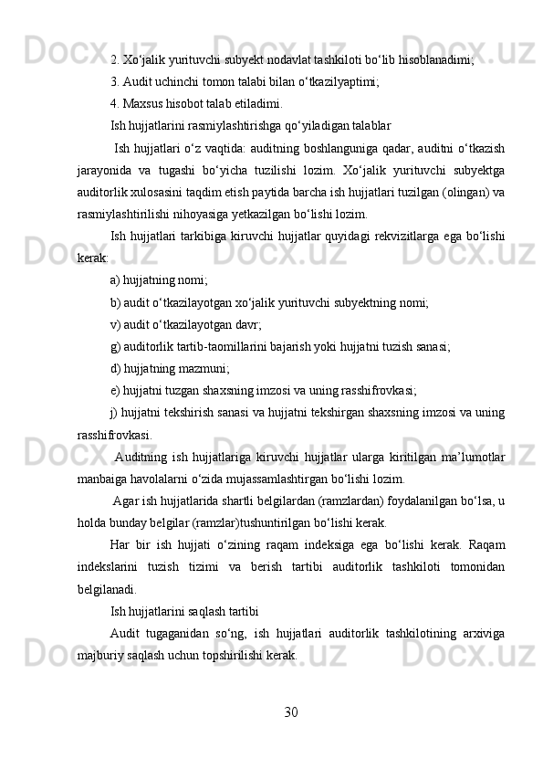2. Xo‘jalik yurituvchi subyekt nodavlat tashkiloti bo‘lib hisoblanadimi;
3. Audit uchinchi tomon talabi bilan o‘tkazilyaptimi;
4. Maxsus hisobot talab etiladimi.
Ish hujjatlarini rasmiylashtirishga qo‘yiladigan talablar
  Ish hujjatlari  o‘z vaqtida:  auditning boshlanguniga qadar, auditni o‘tkazish
jarayonida   va   tugashi   bo‘yicha   tuzilishi   lozim.   Xo‘jalik   yurituvchi   subyektga
auditorlik xulosasini taqdim etish paytida barcha ish hujjatlari tuzilgan (olingan) va
rasmiylashtirilishi nihoyasiga yetkazilgan bo‘lishi lozim.
Ish   hujjatlari   tarkibiga   kiruvchi   hujjatlar   quyidagi   rekvizitlarga   ega   bo‘lishi
kerak:
a) hujjatning nomi;
b) audit o‘tkazilayotgan xo‘jalik yurituvchi subyektning nomi;
v) audit o‘tkazilayotgan davr;
g) auditorlik tartib-taomillarini bajarish yoki hujjatni tuzish sanasi;
d) hujjatning mazmuni;
e) hujjatni tuzgan shaxsning imzosi va uning rasshifrovkasi;
j) hujjatni tekshirish sanasi va hujjatni tekshirgan shaxsning imzosi va uning
rasshifrovkasi.
  Auditning   ish   hujjatlariga   kiruvchi   hujjatlar   ularga   kiritilgan   ma’lumotlar
manbaiga havolalarni o‘zida mujassamlashtirgan bo‘lishi lozim.
 Agar ish hujjatlarida shartli belgilardan (ramzlardan) foydalanilgan bo‘lsa, u
holda bunday belgilar (ramzlar)tushuntirilgan bo‘lishi kerak.
Har   bir   ish   hujjati   o‘zining   raqam   indeksiga   ega   bo‘lishi   kerak.   Raqam
indekslarini   tuzish   tizimi   va   berish   tartibi   auditorlik   tashkiloti   tomonidan
belgilanadi.
Ish hujjatlarini saqlash tartibi
Audit   tugaganidan   so‘ng,   ish   hujjatlari   auditorlik   tashkilotining   arxiviga
majburiy saqlash uchun topshirilishi kerak.
30 