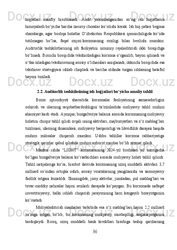 hujjatlari   maxfiy   hisoblanadi.   Audit   yakunlanganidan   so‘ng   ish   hujjatlarini
himoyalash bo‘yicha barcha zaruriy choralar ko‘rilishi kerak. Ish huj-jatlari begona
shaxslarga,   agar   boshqa   holatlar   O‘zbekiston   Respublikasi   qonunchiligida   ko‘zda
tutilmagan   bo‘lsa,   faqat   mijoz-korxonaning   roziligi   bilan   berilishi   mumkin.
Auditorlik   tashkilotlarining   ish   faoliyatini   umumiy   rejalashtirish   ikki   bosqichga
bo‘linadi. Birinchi bosqichda tekshiriladigan korxona o‘rganilib, bayon qilinadi va
o‘tka-ziladigan tekshiruvning asosiy o‘lchamlari aniqlanadi, ikkinchi bosqichda esa
tekshiruv  strategiyasi   ishlab  chiqiladi  va  barcha  oldinda  turgan  ishlarning  batafsil
bayoni tuziladi.
2.2. Auditorlik tashkilotining ish hujjatlari bo‘yicha amaliy tahlil
Bozor   iqtisodiyoti   sharoitida   korxonalar   faoliyatining   samaradorligini
oshirish   va   ularning   raqobatbardoshligini   ta’minlashda   moliyaviy   tahlil   muhim
ahamiyat kasb etadi. Ayniqsa, buxgalteriya balansi asosida korxonaning moliyaviy
holatini chuqur tahlil qilish orqali uning aktivlari, majburiyatlari va o‘z mablag‘lari
tuzilmasi, ularning dinamikasi, moliyaviy barqarorligi va likvidlilik darajasi haqida
muhim   xulosalar   chiqarish   mumkin.   Ushbu   tahlillar   korxona   rahbariyatiga
strategik qarorlar qabul qilishda muhim axborot manbai bo‘lib xizmat qiladi.
Mazkur   ishda   “LIGHT”   korxonasining   2024-yil   boshidan   yil   oxirigacha
bo‘lgan buxgalteriya balansi ko‘rsatkichlari asosida moliyaviy holati tahlil qilindi.
Tahlil  natijalariga ko‘ra, hisobot  davrida korxonaning uzoq muddatli  aktivlari 3,7
milliard   so‘mdan   ortiqka   oshib,   asosiy   vositalarning   yangilanishi   va   sarmoyaviy
faollik  ortgani   kuzatildi. Shuningdek,  joriy  aktivlar,  jumladan, pul   mablag‘lari   va
tovar-moddiy zahiralar   hajmi   sezilarli   darajada  ko‘paygan.  Bu  korxonada  nafaqat
investitsiyaviy,   balki   ishlab   chiqarish   jarayonining   ham   kengayib   borayotganini
ko‘rsatadi.
Moliyalashtirish   manbalari   tarkibida   esa   o‘z   mablag‘lari   hajmi   2,2   milliard
so‘mga   ortgan   bo‘lib,   bu   korxonaning   moliyaviy   mustaqilligi   saqlanayotganini
tasdiqlaydi.   Biroq,   uzoq   muddatli   bank   kreditlari   hisobiga   tashqi   qarzlarning
36 