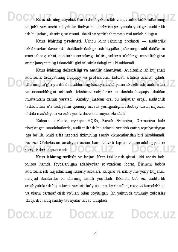 Kurs ishining obyekti.  Kurs ishi obyekti sifatida auditorlik tashkilotlarining
xo‘jalik   yurituvchi   subyektlar   faoliyatini   tekshirish   jarayonida   yuritgan   auditorlik
ish hujjatlari, ularning mazmuni, shakli va yuritilish mexanizmi tanlab olingan.
Kurs   ishining   predmeti.   Ushbu   kurs   ishining   predmeti   —   auditorlik
tekshiruvlari   davomida   shakllantiriladigan   ish   hujjatlari,   ularning   audit   dalillarini
asoslashdagi  o‘rni, auditorlik qarorlariga ta’siri, xalqaro talablarga muvofiqligi va
audit jarayonining ishonchliligini ta’minlashdagi roli hisoblanadi.
Kurs   ishining   dolzarbligi   va   amaliy   ahamiyati.   Auditorlik   ish   hujjatlari
auditorlik   faoliyatining   huquqiy   va   professional   kafolati   sifatida   xizmat   qiladi.
Ularning to‘g‘ri yuritilishi auditorning kasbiy mas’uliyatini aks ettiradi, audit sifati
va   ishonchliligini   oshiradi,   tekshiruv   natijalarini   asoslashda   huquqiy   jihatdan
mustahkam   zamin   yaratadi.   Amaliy   jihatdan   esa,   bu   hujjatlar   orqali   auditorlik
tashkilotlari   o‘z   faoliyatini   qonuniy   asosda   yuritganligini   isbotlay   oladi,   mijozlar
oldida mas’uliyatli va xolis yondashuvni namoyon eta oladi.
Xalqaro   tajribada,   ayniqsa   AQSh,   Buyuk   Britaniya,   Germaniya   kabi
rivojlangan mamlakatlarda, auditorlik ish hujjatlarini yuritish qattiq regulyatsiyaga
ega   bo‘lib,   ichki   sifat   nazorati   tizimining   asosiy   elementlaridan   biri   hisoblanadi.
Bu   esa   O‘zbekiston   amaliyoti   uchun   ham   dolzarb   tajriba   va   metodologiyalarni
joriy etishni taqozo etadi.
Kurs   ishining   tuzilishi   va   hajmi.   Kurs   ishi   kirish   qismi,   ikki   asosiy   bob,
xulosa   hamda   foydalanilgan   adabiyotlar   ro‘yxatidan   iborat.   Birinchi   bobda
auditorlik ish hujjatlarining nazariy asoslari, xalqaro va milliy me’yoriy hujjatlar,
mavjud   standartlar   va   ularning   tasnifi   yoritiladi.   Ikkinchi   bob   esa   auditorlik
amaliyotida ish hujjatlarini yuritish bo‘yicha amaliy misollar, mavjud kamchiliklar
va   ularni   bartaraf   etish   yo‘llari   bilan   boyitilgan.   Ish   yakunida   umumiy   xulosalar
chiqarilib, aniq amaliy tavsiyalar ishlab chiqiladi.
4 