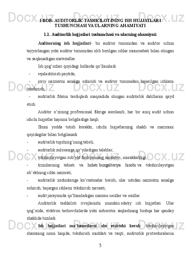I-BOB: AUDITORLIK TASHKILOTINING ISH HUJJATLARI
TUSHUNCHASI VA ULARNING  AHAMIYATI
1.1. Auditorlik hujjatlari tushunchasi va ularning ahamiyati
Auditorning   ish   hujjatlari -   bu   auditor   tomonidan   va   auditor   uchun
tayyorlangan yoki auditor tomonidan olib borilgan ishlar munosabati bilan olingan
va saqlanadigan materiallar.
Ish qog‘ozlari quyidagi hollarda qo‘llaniladi:
- rejalashtirish paytida;
- joriy   nazoratni   amalga   oshirish   va   auditor   tomonidan   bajarilgan   ishlarni
tekshirish;
- auditorlik   fikrini   tasdiqlash   maqsadida   olingan   auditorlik   dalillarini   qayd
etish.
Auditor   o‘zining   professional   fikriga   asoslanib,   har   bir   aniq   audit   uchun
ishchi hujjatlar hajmini belgilashga haqli.
Shuni   yodda   tutish   kerakki,   ishchi   hujjatlarning   shakli   va   mazmuni
quyidagilar bilan belgilanadi:
- auditorlik topshirig‘ining tab el i;
- auditorlik xulosasiga qo‘yiladigan talablar;
- tekshirilayotgan sub’ekt faoliyatining xarakteri, murakkabligi;
- tizimlarning   tabiati   va   holati   buxgalteriya   hisobi   va   tekshirilayotgan
ob’ektning ichki nazorati;
- auditorlik   xodimlariga   ko‘rsatmalar   berish,   ular   ustidan   nazoratni   amalga
oshirish, bajargan ishlarni tekshirish zarurati;
- audit jarayonida qo‘llaniladigan maxsus usullar va usullar.
Auditorlik   tashkiloti   rivojlanishi   mumkin   odatiy   ish   hujjatlari.   Ular
qog‘ozda,   elektron   tashuvchilarda   yoki   axborotni   saqlashning   boshqa   har   qanday
shaklida tuziladi.  
Ish   hujjatlari   ma’lumotlarni   aks   ettirishi   kerak :   tekshirilayotgan
shaxsning   nomi   haqida;   tekshirish   muddati   va   vaqti;   auditorlik   protseduralarini
5 