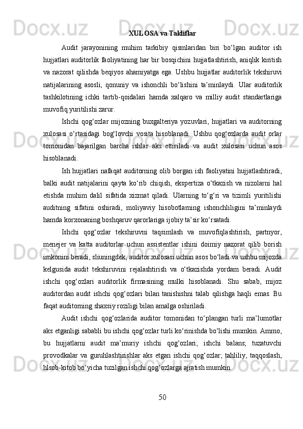XULOSA  va Takliflar
Audit   jarayonining   muhim   tarkibiy   qismlaridan   biri   bo‘lgan   auditor   ish
hujjatlari auditorlik faoliyatining har bir bosqichini hujjatlashtirish, aniqlik kiritish
va  nazorat   qilishda   beqiyos   ahamiyatga   ega.   Ushbu   hujjatlar   auditorlik   tekshiruvi
natijalarining   asosli,   qonuniy   va   ishonchli   bo‘lishini   ta’minlaydi.   Ular   auditorlik
tashkilotining   ichki   tartib-qoidalari   hamda   xalqaro   va   milliy   audit   standartlariga
muvofiq yuritilishi zarur.
Ishchi qog‘ozlar mijozning buxgalteriya yozuvlari, hujjatlari va auditorning
xulosasi   o‘rtasidagi   bog‘lovchi   vosita   hisoblanadi.   Ushbu   qog‘ozlarda   audit   orlar
tomonidan   bajarilgan   barcha   ishlar   aks   ettiriladi   va   audit   xulosasi   uchun   asos
hisoblanadi. 
Ish hujjatlari nafaqat auditorning olib borgan ish faoliyatini hujjatlashtiradi,
balki   audit   natijalarini   qayta   ko‘rib   chiqish,   ekspertiza   o‘tkazish   va   nizolarni   hal
etishda   muhim   dalil   sifatida   xizmat   qiladi.   Ularning   to‘g‘ri   va   tizimli   yuritilishi
auditning   sifatini   oshiradi,   moliyaviy   hisobotlarning   ishonchliligini   ta’minlaydi
hamda korxonaning boshqaruv qarorlariga ijobiy ta’sir ko‘rsatadi.
Ishchi   qog‘ozlar   tekshiruvni   taqsimlash   va   muvofíqlashtirish,   partnyor,
menejer   va   katta   auditorlar   uchun   assistentlar   ishini   doimiy   nazorat   qilib   borish
imkonini beradi, sliuningdek, auditor xulosasi uchun asos bo‘ladi va ushbu mijozda
kelgusida   audit   tekshiruvini   rejalashtirish   va   o‘tkazishda   yordam   beradi.   Audit
ishchi   qog‘ozlari   auditorlik   firmasining   mulki   hisoblanadi.   Shu   sabab,   mijoz
auditordan   audit   ishchi   qog‘ozlari   bilan   tanishishni   talab   qilishga   haqli   emas.   Bu
faqat auditorning shaxsiy roziligi bilan amalga oshiriladi. 
Audit   ishchi   qog‘ozlarida   auditor   tomonidan   to‘plangan   turli   ma’lumotlar
aks etganligi sababli bu ishchi qog‘ozlar turli ko‘rinishda bo‘lishi mumkin. Ammo,
bu   hujjatlarni   audit   ma’muriy   ishchi   qog‘ozlari;   ishchi   balans;   tuzatuvchi
provodkalar   va   guruhlashtirishlar   aks   etgan   ishchi   qog‘ozlar;   tahliliy,   taqqoslash,
hlsob-kitob bo‘yicha tuzilgan ishchi qog‘ozlarga ajratish mumkin.
50 
