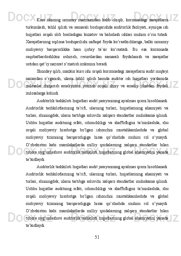 Kurs   ishining   umumiy   mazmunidan   kelib   chiqib,   korxonadagi   xarajatlarni
turkumlash,  tahlil  qilish  va samarali  boshqarishda  auditorlik faoliyati, ayniqsa  ish
hujjatlari   orqali   olib   boriladigan   kuzatuv   va   baholash   ishlari   muhim   o‘rin   tutadi.
Xarajatlarning oqilona boshqarilishi nafaqat foyda ko‘rsatkichlariga, balki umumiy
moliyaviy   barqarorlikka   ham   ijobiy   ta’sir   ko‘rsatadi.   Bu   esa   korxonada
raqobatbardoshlikni   oshirish,   resurslardan   samarali   foydalanish   va   xarajatlar
ustidan qat’iy nazorat o‘rnatish imkonini beradi.
Shunday qilib, mazkur kurs ishi orqali korxonadagi xarajatlarni audit nuqtayi
nazaridan   o‘rganish,   ularni   tahlil   qilish   hamda   auditor   ish   hujjatlari   yordamida
xulosalar   chiqarish   amaliyotini   yoritish   orqali   ilmiy   va   amaliy   jihatdan   foydali
xulosalarga kelindi.
Auditorlik tashkiloti hujjatlari audit jarayonining ajralmas qismi hisoblanadi.
Auditorlik   tashkilotlarining   ta’rifi,   ularning   turlari,   hujjatlarining   ahamiyati   va
turlari, shuningdek, ularni tartibga soluvchi xalqaro standartlar muhokama qilindi.
Ushbu   hujjatlar   auditning   sifati,   ishonchliligi   va   shaffofligini   ta’minlashda,   shu
orqali   moliyaviy   hisobotga   bo‘lgan   ishonchni   mustahkamlashda   va   global
moliyaviy   tizimning   barqarorligiga   hissa   qo‘shishda   muhim   rol   o‘ynaydi.
O‘zbekiston   kabi   mamlakatlarda   milliy   qoidalarning   xalqaro   standartlar   bilan
tobora uyg‘unlashuvi auditorlik tashkiloti hujjatlarining global ahamiyatini yanada
ta’kidlaydi.
Auditorlik tashkiloti hujjatlari audit jarayonining ajralmas qismi hisoblanadi.
Auditorlik   tashkilotlarining   ta’rifi,   ularning   turlari,   hujjatlarining   ahamiyati   va
turlari, shuningdek, ularni tartibga soluvchi xalqaro standartlar muhokama qilindi.
Ushbu   hujjatlar   auditning   sifati,   ishonchliligi   va   shaffofligini   ta’minlashda,   shu
orqali   moliyaviy   hisobotga   bo‘lgan   ishonchni   mustahkamlashda   va   global
moliyaviy   tizimning   barqarorligiga   hissa   qo‘shishda   muhim   rol   o‘ynaydi.
O‘zbekiston   kabi   mamlakatlarda   milliy   qoidalarning   xalqaro   standartlar   bilan
tobora uyg‘unlashuvi auditorlik tashkiloti hujjatlarining global ahamiyatini yanada
ta’kidlaydi.
51 