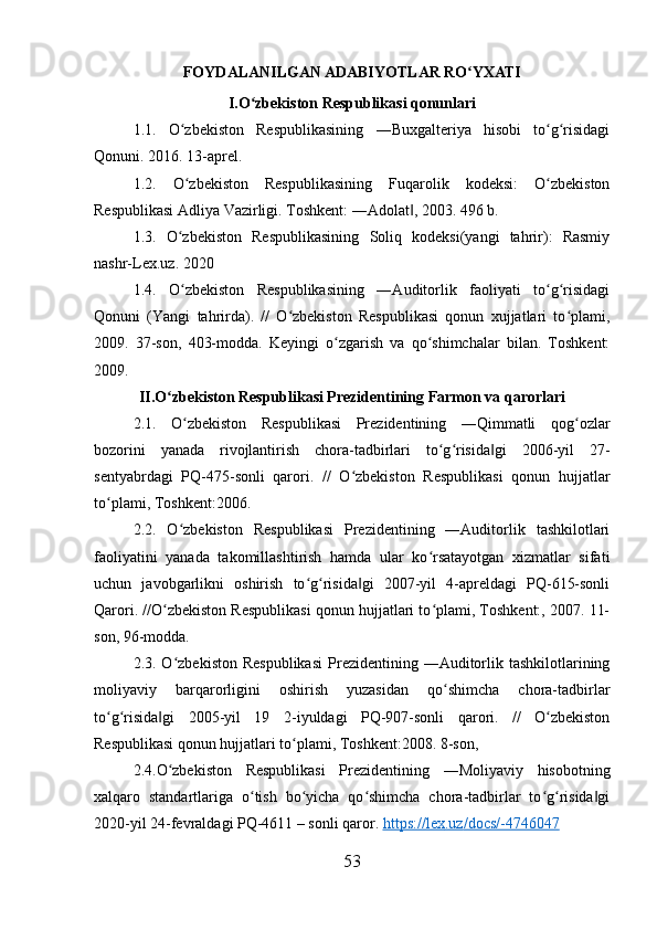 FOYDALANILGAN ADABIYOTLAR RO YXATIʻ
I.O zbekiston Respublikasi qonunlari	
ʻ
1.1.   O zbekiston   Respublikasining   ―Buxgalteriya   hisobi   to g risidagi	
ʻ ʻ ʻ
Qonuni. 2016. 13-aprel. 
1.2.   O zbekiston   Respublikasining   Fuqarolik   kodeksi:   O zbekiston
ʻ ʻ
Respublikasi Adliya Vazirligi. Toshkent: ―Adolat , 2003. 496 b. 	
‖
1.3.   O zbekiston   Respublikasining   Soliq   kodeksi(yangi   tahrir):   Rasmiy	
ʻ
nashr-Lex.uz. 2020 
1.4.   O zbekiston   Respublikasining   ―Auditorlik   faoliyati   to g risidagi
ʻ ʻ ʻ
Qonuni   (Yangi   tahrirda).   //   O zbekiston   Respublikasi   qonun   xujjatlari   to plami,	
ʻ ʻ
2009.   37-son,   403-modda.   Keyingi   o zgarish   va   qo shimchalar   bilan.   Toshkent:	
ʻ ʻ
2009.
II.O zbekiston Respublikasi Prezidentining Farmon va qarorlari	
ʻ
2.1.   O zbekiston   Respublikasi   Prezidentining   ―Qimmatli   qog ozlar	
ʻ ʻ
bozorini   yanada   rivojlantirish   chora-tadbirlari   to g risida gi   2006-yil   27-	
ʻ ʻ ‖
sentyabrdagi   PQ-475-sonli   qarori.   //   O zbekiston   Respublikasi   qonun   hujjatlar	
ʻ
to plami, Toshkent:2006. 	
ʻ
2.2.   O zbekiston   Respublikasi   Prezidentining   ―Auditorlik   tashkilotlari	
ʻ
faoliyatini   yanada   takomillashtirish   hamda   ular   ko rsatayotgan   xizmatlar   sifati	
ʻ
uchun   javobgarlikni   oshirish   to g risida gi   2007-yil   4-apreldagi   PQ-615-sonli	
ʻ ʻ ‖
Qarori. //O zbekiston Respublikasi qonun hujjatlari to plami, Toshkent:, 2007. 11-	
ʻ ʻ
son, 96-modda. 
2.3. O zbekiston  Respublikasi  Prezidentining ―Auditorlik tashkilotlarining
ʻ
moliyaviy   barqarorligini   oshirish   yuzasidan   qo shimcha   chora-tadbirlar	
ʻ
to g risida gi   2005-yil   19  	
ʻ ʻ ‖ 2-iyuldagi   PQ-907-sonli   qarori.   //   O zbekiston	ʻ
Respublikasi qonun hujjatlari to plami, Toshkent:2008. 8-son, 	
ʻ
2.4.O zbekiston   Respublikasi   Prezidentining   ―Moliyaviy   hisobotning	
ʻ
xalqaro   standartlariga   o tish   bo yicha   qo shimcha   chora-tadbirlar   to g risida gi	
ʻ ʻ ʻ ʻ ʻ ‖
2020-yil 24-fevraldagi PQ-4611 – sonli qaror.  https    ://    lex    .   uz    /   docs    /-4746047   
53 
