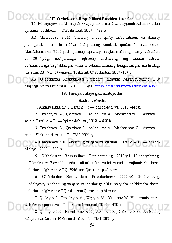 III.  O ʻ zbekiston   Respublikasi   Prezidenti   asarlari
3.1.   Mirziyoyev   Sh . M .   Buyuk   kelajagimizni   mard   va   oliyjanob   xalqimiz   bilan
quramiz .  Toshkent : ― O ʻ zbekiston , 2017. - 488 ‖ b . 
3.2.   Mirziyoyev   Sh . M .   Tanqidiy   tahlil ,   qat ʼ iy   tartib - intizom   va   shaxsiy
javobgarlik   –   har   bir   rahbar   faoliyatining   kundalik   qoidasi   bo ʻ lishi   kerak .
Mamlakatimizni   2016- yilda   ijtimoiy - iqtisodiy   rivojlantirishning   asosiy   yakunlari
va   2017- yilga   mo ʻ ljallangan   iqtisodiy   dasturning   eng   muhim   ustivor
yo ʻ nalishlariga   bag ʻ ishlangan   Vazirlar   Mahkamasining   kengaytirilgan   majlisidagi
ma ʼ ruza , 2017- yil  14- yanvar .  Toshkent :  O ʻ zbekiston , 2017 -104  b . 
3.3.   O ʻ zbekiston   Respublikasi   Prezidenti   Shavkat   Mirziyoyevning   Oliy
Majlisga   Murojaatnomasi .  29.12.2020-yil.  https://president.uz/uz/lists/view/ 4057
IV.   Tavsiya etilayotgan adabiyotlar
“Audit” bo yicha:	
ʻ
1. Amaliy audit. Sh.I. Darslik. T.: ―Iqtisod-Moliya, 2018.-443 b. 
2.   Tuychiyev   A.,   Qo ziyev   I.,   Avloqulov   A.,   Sherimbetov   I.,   Avazov   I.	
ʻ
Audit. Darslik. – T.: ―Iqtisod-Moliya, 2019. – 620 b. 
3.   Tuychiyev   A.,   Qo ziyev   I.,   Avloqulov   A.,   Masharipov   O.,   Avazov   I.
ʻ
Audit. Elektron darslik. – T.: TMI. 2021-y. 
4. Hamdamov B.K. Auditning xalqaro standartlari. Darslik. – T.: ―Iqtisod-
Moliya , 2020. – 320 b. 	
‖
5.   O zbekiston   Respublikasi   Prezidentining   2018-yil   19-sentyabrdagi	
ʻ
―O zbekiston   Respublikasida   auditorlik   faoliyatini   yanada   rivojlantirish   chora-	
ʻ
tadbirlari to g risida gi PQ-3946-son Qarori. http://lex.uz 	
ʻ ʻ ‖
6.   O zbekiston   Respublikasi   Prezidentining   2020-yil   24-fevraldagi
ʻ
―Moliyaviy hisobotning xalqaro standartlariga o tish bo yicha qo shimcha chora-	
ʻ ʻ ʻ
tadbirlar   to g risidagi PQ-4611-son Qarori. http://lex.uz 	
ʻ ʻ
7.   Qo ziyev   I.,   Tuychiyev   A.,   Xojiyev   M.,   Yakubov   M.   Vnutrenniy   audit.
ʻ
Uchebnoye posobiye. –T.: ―iqtisod-moliya , 2019. – 420 s. 	
‖
8.   Qo ziyev   I.N.,   Hamdamov   B.K.,   Avazov   I.R.,   Ochilav   F.Sh.   Auditning	
ʻ
xalqaro standartlari. Elektron darslik. –T.: TMI. 2021-y. 
54 